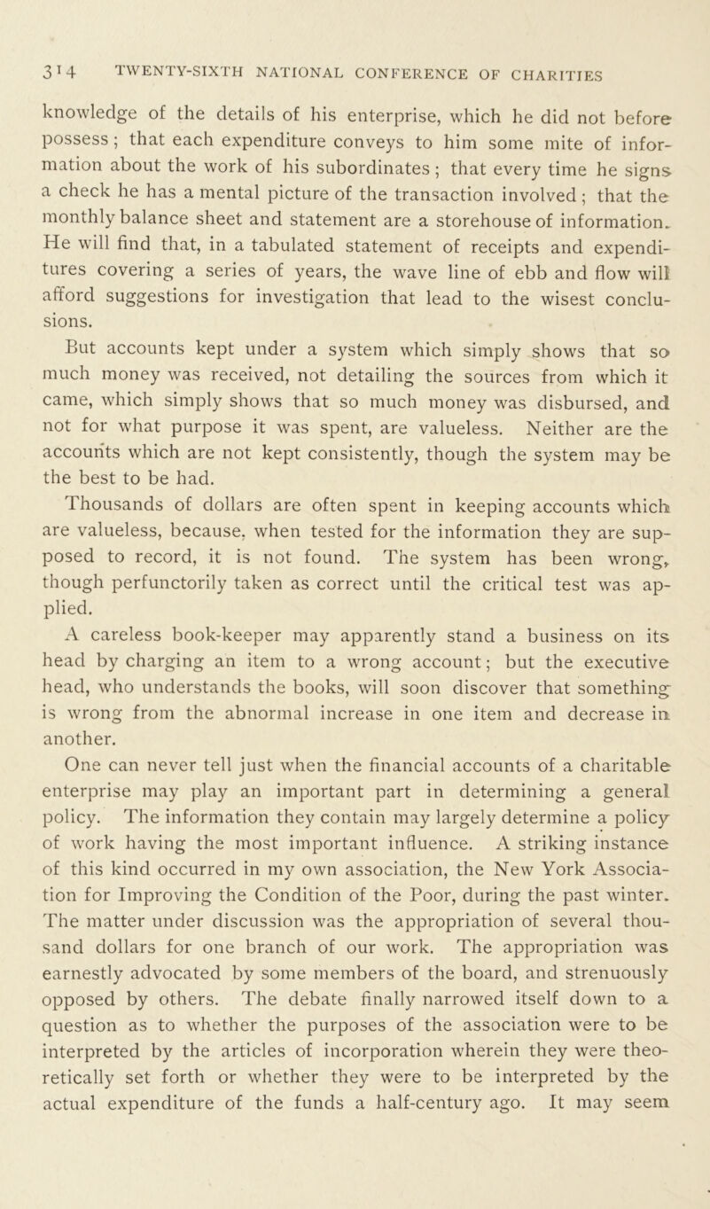 knowledge of the details of his enterprise, which he did not before possess ; that each expenditure conveys to him some mite of infor- mation about the work of his subordinates ; that every time he signs a check he has a mental picture of the transaction involved; that the monthly balance sheet and statement are a storehouse of information. He will find that, in a tabulated statement of receipts and expendi- tures covering a series of years, the wave line of ebb and flow will afford suggestions for investigation that lead to the wisest conclu- sions. But accounts kept under a system which simply shows that so much money was received, not detailing the sources from which it came, which simply shows that so much money was disbursed, and not for what purpose it was spent, are valueless. Neither are the accounts which are not kept consistently, though the system may be the best to be had. Thousands of dollars are often spent in keeping accounts which are valueless, because, when tested for the information they are sup- posed to record, it is not found. The system has been wrong* though perfunctorily taken as correct until the critical test was ap- plied. A careless book-keeper may apparently stand a business on its head by charging an item to a wrong account; but the executive head, who understands the books, will soon discover that something is wrong from the abnormal increase in one item and decrease in. another. One can never tell just when the financial accounts of a charitable enterprise may play an important part in determining a general policy. The information they contain may largely determine a policy of work having the most important influence. A striking instance of this kind occurred in my own association, the New York Associa- tion for Improving the Condition of the Poor, during the past winter. The matter under discussion was the appropriation of several thou- sand dollars for one branch of our work. The appropriation was earnestly advocated by some members of the board, and strenuously opposed by others. The debate finally narrowed itself down to a question as to whether the purposes of the association were to be interpreted by the articles of incorporation wherein they were theo- retically set forth or whether they were to be interpreted by the actual expenditure of the funds a half-century ago. It may seem