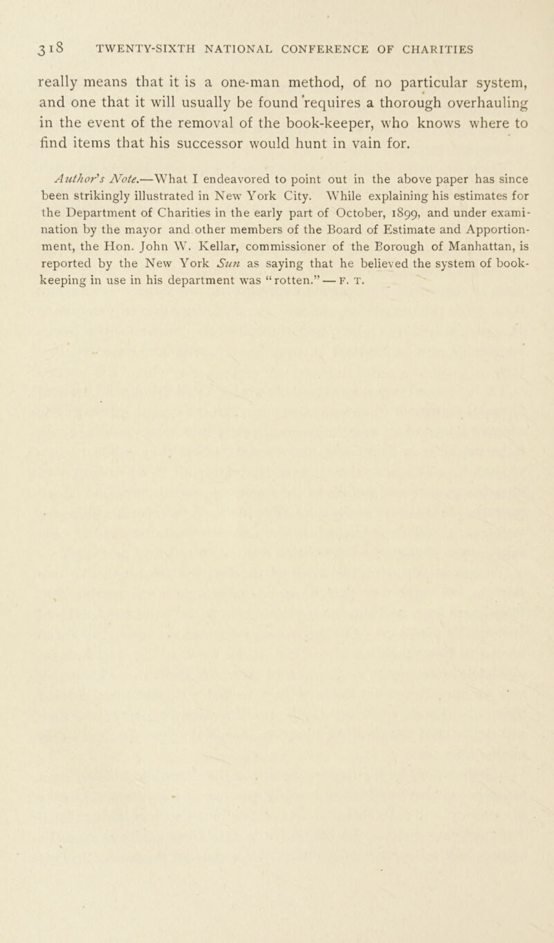 really means that it is a one-man method, of no particular system, and one that it will usually be found requires a thorough overhauling in the event of the removal of the book-keeper, who knows where to find items that his successor would hunt in vain for. Author's Note.—What I endeavored to point out in the above paper has since been strikingly illustrated in New York City. While explaining his estimates for the Department of Charities in the early part of October, 1899, and under exami- nation by the mayor and other members of the Board of Estimate and Apportion- ment, the Hon. John W. Kellar, commissioner of the Borough of Manhattan, is reported by the New York Sun as saying that he believed the system of book- keeping in use in his department was “rotten.” — f. t.