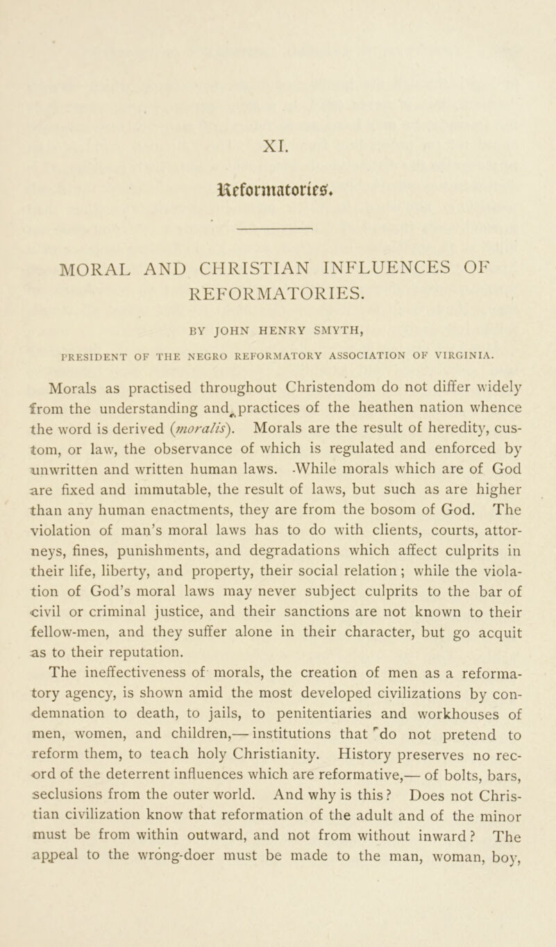 XI. IScformatorirs. MORAL AND CHRISTIAN INFLUENCES OF REFORMATORIES. BY JOHN HENRY SMYTH, PRESIDENT OF THE NEGRO REFORMATORY ASSOCIATION OF VIRGINIA. Morals as practised throughout Christendom do not differ widely from the understanding and^ practices of the heathen nation whence the word is derived (moralis). Morals are the result of heredity, cus- tom, or law, the observance of which is regulated and enforced by unwritten and written human laws. -While morals which are of God are fixed and immutable, the result of laws, but such as are higher than any human enactments, they are from the bosom of God. The violation of man’s moral laws has to do with clients, courts, attor- neys, fines, punishments, and degradations which affect culprits in their life, liberty, and property, their social relation ; while the viola- tion of God’s moral laws may never subject culprits to the bar of civil or criminal justice, and their sanctions are not known to their fellow-men, and they suffer alone in their character, but go acquit as to their reputation. The ineffectiveness of morals, the creation of men as a reforma- tory agency, is shown amid the most developed civilizations by con- demnation to death, to jails, to penitentiaries and workhouses of men, women, and children,— institutions that rdo not pretend to reform them, to teach holy Christianity. History preserves no rec- ord of the deterrent influences which are reformative,— of bolts, bars, seclusions from the outer world. And why is this ? Does not Chris- tian civilization know that reformation of the adult and of the minor must be from within outward, and not from without inward ? The appeal to the wrong-doer must be made to the man, woman, boy,