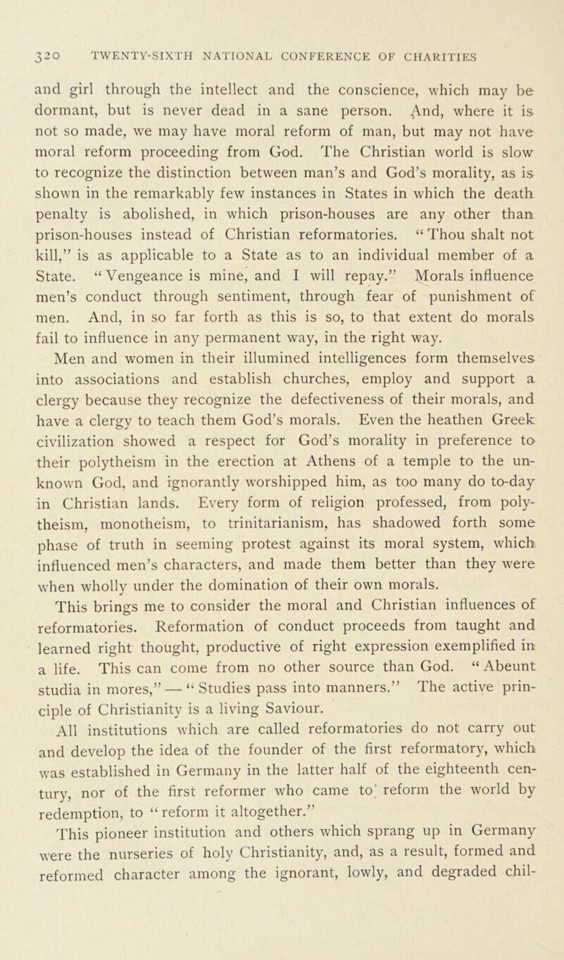 and girl through the intellect and the conscience, which may be dormant, but is never dead in a sane person. And, where it is not so made, we may have moral reform of man, but may not have moral reform proceeding from God. The Christian world is slow to recognize the distinction between man’s and God’s morality, as is shown in the remarkably few instances in States in which the death penalty is abolished, in which prison-houses are any other than prison-houses instead of Christian reformatories. “ Thou shalt not kill,” is as applicable to a State as to an individual member of a State. “Vengeance is mine, and I will repay.” Morals influence men’s conduct through sentiment, through fear of punishment of men. And, in so far forth as this is so, to that extent do morals fail to influence in any permanent way, in the right way. Men and women in their illumined intelligences form themselves into associations and establish churches, employ and support a clergy because they recognize the defectiveness of their morals, and have a clergy to teach them God’s morals. Even the heathen Greek civilization showed a respect for God’s morality in preference to their polytheism in the erection at Athens of a temple to the un- known God, and ignorantly worshipped him, as too many do to-day in Christian lands. Every form of religion professed, from poly- theism, monotheism, to trinitarianism, has shadowed forth some phase of truth in seeming protest against its moral system, which influenced men’s characters, and made them better than they were when wholly under the domination of their own morals. This brings me to consider the moral and Christian influences of reformatories. Reformation of conduct proceeds from taught and learned right thought, productive of right expression exemplified in a life. This can come from no other source than God. “ Abeunt studia in mores,” — “ Studies pass into manners.” The active prin- ciple of Christianity is a living Saviour. All institutions which are called reformatories do not carry out and develop the idea of the founder of the first reformatory, which was established in Germany in the latter half of the eighteenth cen- tury, nor of the first reformer who came to' reform the world by redemption, to “reform it altogether.” This pioneer institution and others which sprang up in Germany were the nurseries of holy Christianity, and, as a result, formed and reformed character among the ignorant, lowly, and degraded chil-