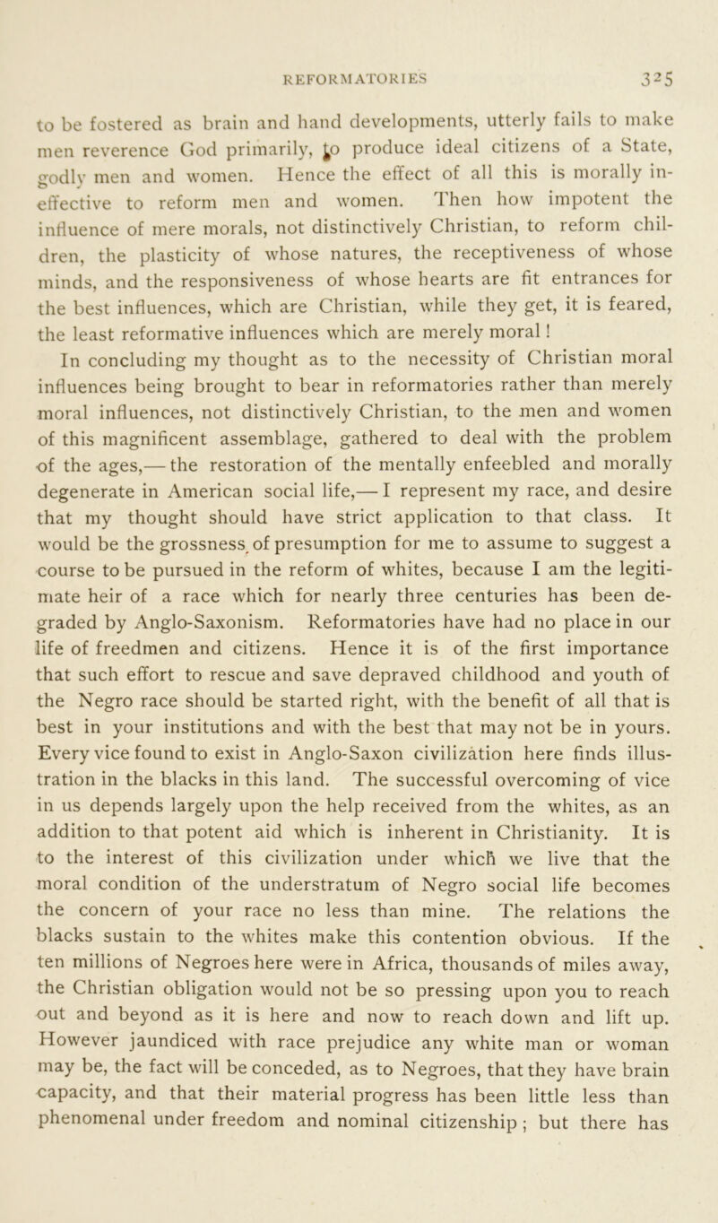 to be fostered as brain and hand developments, utterly fails to make men reverence God primarily, ^o produce ideal citizens of a State, crodlv men and women. Hence the effect of all this is morally in- O J effective to reform men and women. 1 hen how impotent the influence of mere morals, not distinctively Christian, to reform chil- dren, the plasticity of whose natures, the receptiveness of whose minds, and the responsiveness of whose hearts are fit entrances for the best influences, which are Christian, while they get, it is feared, the least reformative influences which are merely moral! In concluding my thought as to the necessity of Christian moral influences being brought to bear in reformatories rather than merely moral influences, not distinctively Christian, to the men and women of this magnificent assemblage, gathered to deal with the problem of the ages,— the restoration of the mentally enfeebled and morally degenerate in American social life,— I represent my race, and desire that my thought should have strict application to that class. It would be the grossness of presumption for me to assume to suggest a course to be pursued in the reform of whites, because I am the legiti- mate heir of a race which for nearly three centuries has been de- graded by Anglo-Saxonism. Reformatories have had no place in our life of freedmen and citizens. Hence it is of the first importance that such effort to rescue and save depraved childhood and youth of the Negro race should be started right, with the benefit of all that is best in your institutions and with the best that may not be in yours. Every vice found to exist in Anglo-Saxon civilization here finds illus- tration in the blacks in this land. The successful overcoming of vice in us depends largely upon the help received from the whites, as an addition to that potent aid which is inherent in Christianity. It is to the interest of this civilization under which we live that the moral condition of the understratum of Negro social life becomes the concern of your race no less than mine. The relations the blacks sustain to the whites make this contention obvious. If the ten millions of Negroes here were in Africa, thousands of miles away, the Christian obligation would not be so pressing upon you to reach out and beyond as it is here and now to reach down and lift up. However jaundiced with race prejudice any white man or woman may be, the fact will be conceded, as to Negroes, that they have brain capacity, and that their material progress has been little less than phenomenal under freedom and nominal citizenship ; but there has