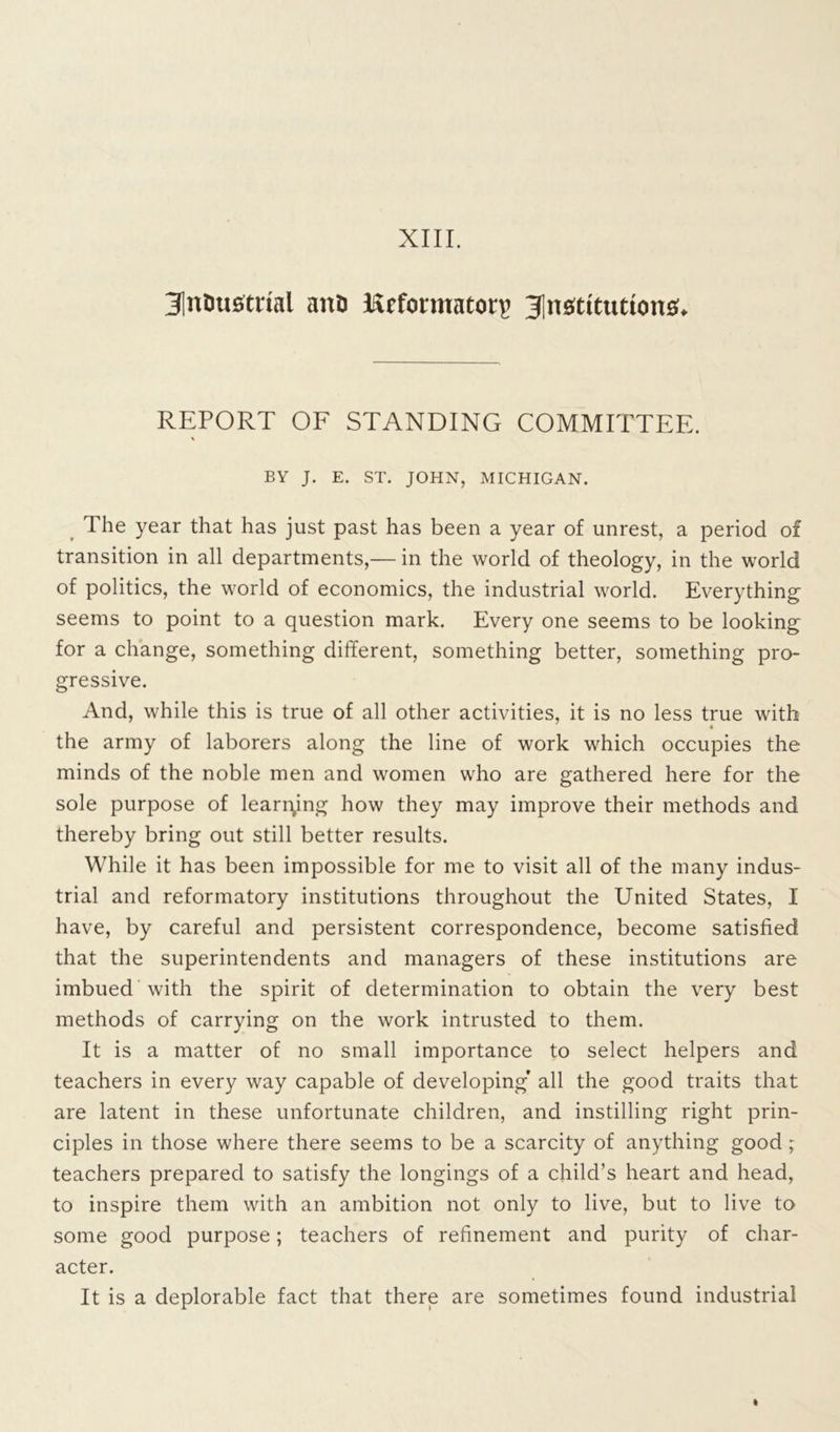 3|nDustrial anD lirfonuaton> institutions;. REPORT OF STANDING COMMITTEE. \ BY J. E. ST. JOHN, MICHIGAN. The year that has just past has been a year of unrest, a period of transition in all departments,— in the world of theology, in the world of politics, the world of economics, the industrial world. Everything seems to point to a question mark. Every one seems to be looking for a change, something different, something better, something pro- gressive. And, while this is true of all other activities, it is no less true with the army of laborers along the line of work which occupies the minds of the noble men and women who are gathered here for the sole purpose of learning how they may improve their methods and thereby bring out still better results. While it has been impossible for me to visit all of the many indus- trial and reformatory institutions throughout the United States, I have, by careful and persistent correspondence, become satisfied that the superintendents and managers of these institutions are imbued with the spirit of determination to obtain the very best methods of carrying on the work intrusted to them. It is a matter of no small importance to select helpers and teachers in every way capable of developing’ all the good traits that are latent in these unfortunate children, and instilling right prin- ciples in those where there seems to be a scarcity of anything good ; teachers prepared to satisfy the longings of a child’s heart and head, to inspire them with an ambition not only to live, but to live to some good purpose; teachers of refinement and purity of char- acter. It is a deplorable fact that there are sometimes found industrial