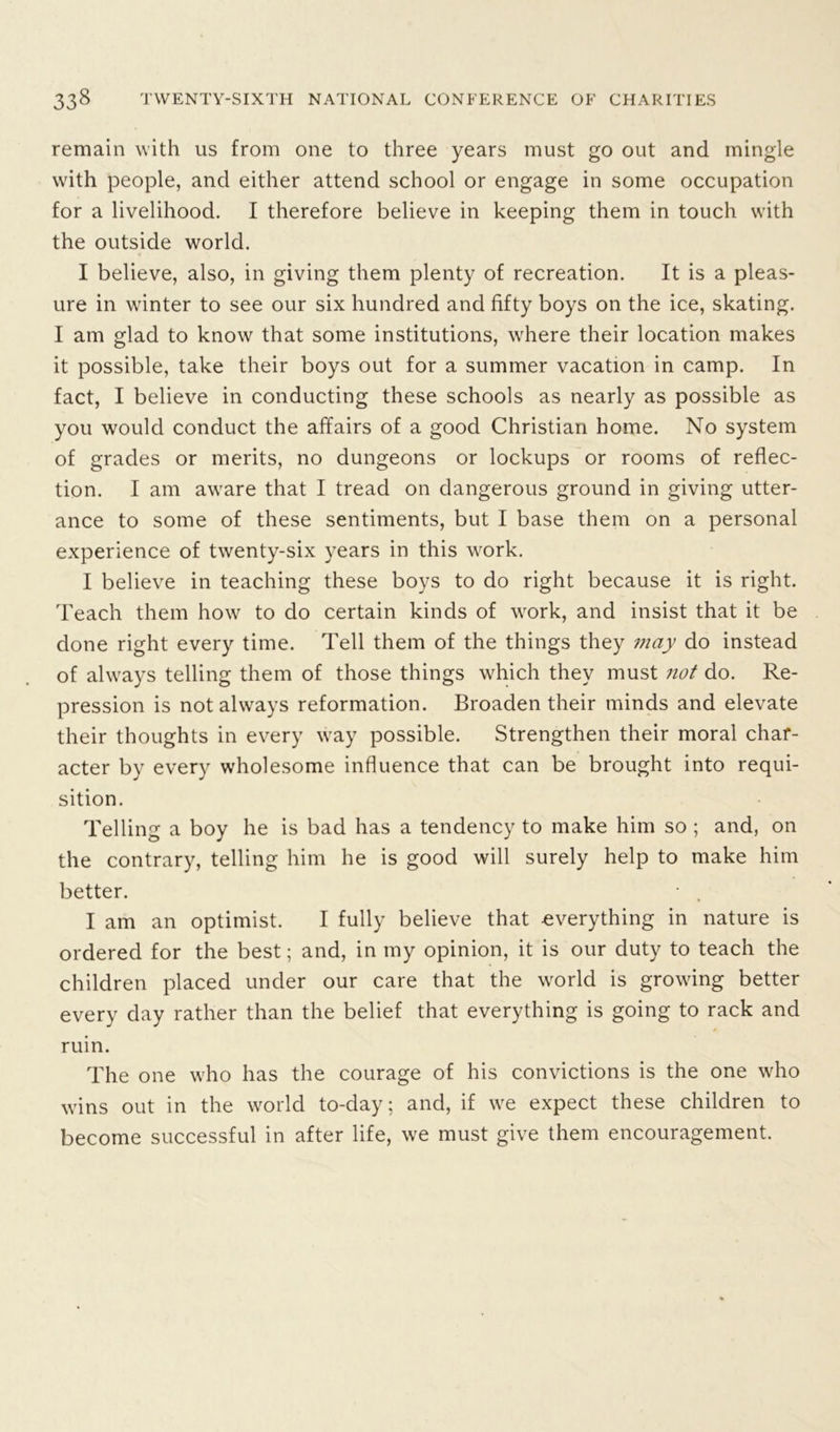 remain with us from one to three years must go out and mingle with people, and either attend school or engage in some occupation for a livelihood. I therefore believe in keeping them in touch with the outside world. I believe, also, in giving them plenty of recreation. It is a pleas- ure in winter to see our six hundred and fifty boys on the ice, skating. I am glad to know that some institutions, where their location makes it possible, take their boys out for a summer vacation in camp. In fact, I believe in conducting these schools as nearly as possible as you would conduct the affairs of a good Christian home. No system of grades or merits, no dungeons or lockups or rooms of reflec- tion. I am aware that I tread on dangerous ground in giving utter- ance to some of these sentiments, but I base them on a personal experience of twenty-six years in this work. I believe in teaching these boys to do right because it is right. Teach them how to do certain kinds of work, and insist that it be done right every time. Tell them of the things they may do instead of always telling them of those things which they must not do. Re- pression is not always reformation. Broaden their minds and elevate their thoughts in every way possible. Strengthen their moral char- acter by every wholesome influence that can be brought into requi- sition. Telling a boy he is bad has a tendency to make him so ; and, on the contrary, telling him he is good will surely help to make him better. • . I am an optimist. I fully believe that everything in nature is ordered for the best; and, in my opinion, it is our duty to teach the children placed under our care that the world is growing better every day rather than the belief that everything is going to rack and ruin. The one who has the courage of his convictions is the one who wins out in the world to-day; and, if we expect these children to become successful in after life, we must give them encouragement.