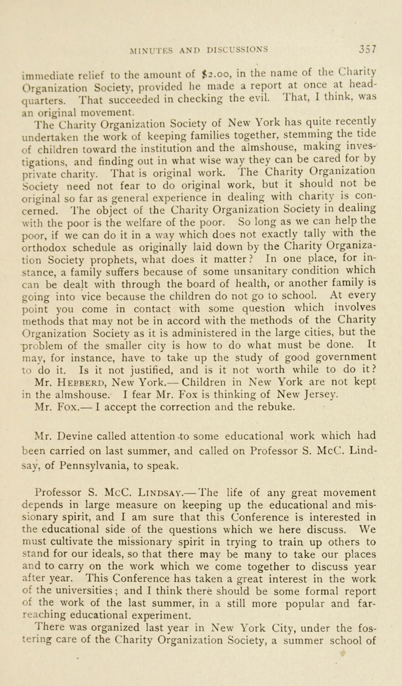 immediate relief to the amount of $2.00, in the name of the ( harity Organization Society, provided he made a report at once at head- quarters. That succeeded in checking the evil. That, I think, was an original movement. The Charity Organization Society of New \ork has quite recently undertaken the work of keeping families together, stemming the tide of children toward the institution and the almshouse, making inves- tigations, and finding out in what wise way they can be caied foi by private charity. That is original work. The Charity Organization Society need not fear to do original work, but it should not be original so far as general experience in dealing with charity is con- cerned. The object of the Charity Organization Society in dealing with the poor is the welfare of the poor. So long as we can help the poor, if we can do it in a way which does not exactly tally with the orthodox schedule as originally laid down by the Charity Organiza- tion Society prophets, what does it matter? In one place, for in- stance, a family suffers because of some unsanitary condition which can be dealt with through the board of health, or another family is going into vice because the children do not go to school. At every point you come in contact with some question which involves methods that may not be in accord with the methods of the Charity Organization Society as it is administered in the large cities, but the •problem of the smaller city is how to do what must be done. It may, for instance, have to take up the study of good government to do it. Is it not justified, and is it not worth while to do it ? Mr. Heeberd, New York.— Children in New York are not kept in the almshouse. I fear Mr. Fox is thinking of New Jersey. Mr. Fox.— I accept the correction and the rebuke. Mr. Devine called attention -to some educational work which had been carried on last summer, and called on Professor S. McC. Lind- say, of Pennsylvania, to speak. Professor S. McC. Lindsay.— The life of any great movement depends in large measure on keeping up the educational and mis- sionary spirit, and I am sure that this Conference is interested in the educational side of the questions which we here discuss. We must cultivate the missionary spirit in trying to train up others to stand for our ideals, so that there may be many to take our places and to carry on the work which we come together to discuss year after year. This Conference has taken a great interest in the work of the universities; and I think there should be some formal report of the work of the last summer, in a still more popular and far- reaching educational experiment. There was organized last year in New York City, under the fos- tering care of the Charity Organization Society, a summer school of