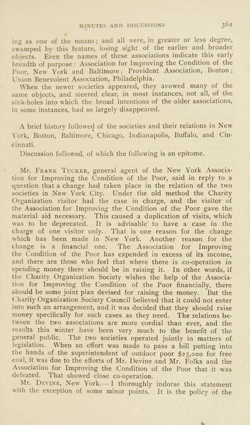 ing as one of the means; and all were, in greater or less degree, swamped by this feature, losing sight of the earlier and broader objects. Even the names of these associations indicate this early breadth of purpose: Association for Improving the Condition of the Poor, New York and Baltimore; Provident Association, Boston; I nion Benevolent Association, Philadelphia. When the newer societies appeared, they avowed many of the same objects, and steered clear, in most instances, not all, of the sink-holes into which the broad intentions of the older associations, in some instances, had so largely disappeared. A brief historv followed of the societies and their relations in New * * York, Boston, Baltimore, Chicago, Indianapolis, Buffalo, and Cin- cinnati. Discussion followed, of which the following is an epitome. Mr. Frank Tucker, general agent of the New York Associa- tion for Improving the Condition of the Poor, said in reply to a question that a change had taken place in the relation of the two societies in New York City. Under the old method the Charity Organization visitor had the case in charge, and the visitor of the Association for Improving the Condition of the Poor gave the material aid necessary. This caused a duplication of visits, which was to be deprecated. It is advisable to have a case in the charge of one visitor only, n That is one reason for the change which has been made in New York. Another reason for the change is a financial one. The Association for Improving the Condition of the Poor has expended in excess of its income, and there are those who feel that where there is co-operation in spending money there should be in raising it. In other words, if the Charity Organization Society wishes the help of the Associa- tion for Improving the Condition of the Poor financially, there should be some joint plan devised for raising the money. But the Charity Organization Society Council believed that it could not enter into such an arrangement, and it was decided that they should raise money specifically for such cases as they need. The relations be- tween the two associations are more cordial than ever, and the results this winter have been very much to the benefit of the general public. The two societies operated jointly in matters of legislation. When an effort was made to pass a bill putting into the hands of the superintendent of outdoor poor $25,000 for free coal, it was due to the efforts of Mr. Devine and Mr. Folks and the Association for Improving the Condition of the Poor that it was defeated. That showed close co-operation. Mr. Devine, New York.— I thoroughly indorse this statement with the exception of some minor points. It is the policy of the