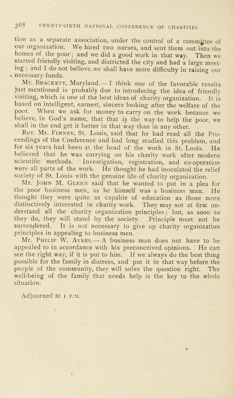 tion as a separate association, under the control of a commy.tee of our organization. We hired two nurses, and sent them out into the homes of the poor; and we did a good work in that way. Then we started friendly visiting, and districted the city and had a large meet- ing ; and I do not believe we shall have more difficulty in raising our • necessary funds. Mr. Brackett, Maryland.— I think one of the favorable results just mentioned is probably due to introducing the idea of friendly visiting, which is one of the best ideas of charity organization. It is based on intelligent, earnest, sincere looking after the welfare of the poor. When we ask for money to carry on the work because we believe, in God’s name, that that i^ the way to help the poor, we shall in the end get it better in that way than 'in any other. Rev. Mr. Finney, St. Louis, said that he had read all the Pro- ceedings of the Conference and had long studied this problem, and for six years had been at the head of the work in St. Louis. He believed that he was carrying on his charity work after modern scientific methods. Investigation, registration, and co-operation were all parts of the work. He thought he had inoculated the relief society of St. Louis with the genuine life of charity organization. Mr. John M. Glenn said that he wanted to put in a plea for the poor business men,, as he himself was a business man. He thought they were quite as capable of education as those more distinctively interested in charity work. They may not at first un- derstand all the charity organization principles; but, as soon as they do, they will stand by the society. Principle must not be surrendered. It is not necessary to give up charity organization principles in appealing to business men. Mr. Philip W. Ayres.— A business man does not have to be appealed to in accordance with his preconceived opinions. He can see the right way, if it is put to him. If we always do the best thing possible for the family in distress, and put it in that way before the people of the community, they will solve the question right. The well-being of the family that needs help is the key to the whole situation. Adjourned at 1 p.m.