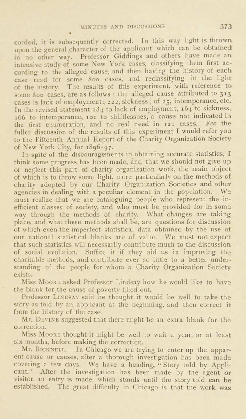 corded, it is subsequently corrected. In this way light is thrown upon the general character of the applicant, which can be obtained in no other way. Professor (biddings and others have made an intensive study of some New York cases, classifying them first ac- cording to the alleged cause, and then having the histoiy of each case read for some 800 cases, and reclassifying in the light of the history. The results of this experiment, with reference to some 800 cases, are as follows : the alleged cause attributed to 313 cases is lack of employment; 222, sickness ; of 25, intemperance, etc. In the revised statement 184 to lack of employment, 164 to sickness. 166 to intemperance, 101 to shiftlessnes, a cause not indicated in the first enumeration, and no real need in 121 cases. For the fuller discussion of the results of this experiment I would refer you to the Fifteenth Annual Report of the Charity Organization Society of New YTork City, for 1896-97. In spite of the discouragements in obtaining accurate statistics, I think some progress has been made, and that we should not give up or neglect this part of charity organization work, the main object of which is to throw some light, more particularly on the methods of charity adopted by our Charity Organization Societies and other agencies in dealing with a peculiar element in the population. We must realize that we are cataloguing people who represent the in- efficient classes of society, and who must be provided for in some way through the methods of charity. What changes are taking place, and what these methods shall be, are questions for discussion of which even the imperfect statistical data obtained by the use of our national statistical blanks are of value. We must not expect that such statistics will necessarily contribute much to the discussion of social evolution. Suffice it if they aid us in improving the charitable methods, and contribute ever so little to a better under- standing of the people for whom a Charity Organization Society exists. Miss Moore asked Professor Lindsay how he would like to have the blank for the cause of poverty filled out. Professor Lindsay said he thought it would be well to take the story as told by an applicant at the beginning, and then correct it from the history of the case. Mr. Devine suggested that there might be an extra blank for the correction. Miss Moore thought it might be well to wait a year, or at least six months, before making the correction. Mr. Bicknell.— In Chicago we are trying to enter up the appar- ent cause or causes, after a thorough investigation has been made covering a few days. We have a heading, “ Story told by Appli- cant.” After the investigation has been made by the agent or visitor, an entry is made, which stands until the story told can be established. The great difficulty in Chicago is that the work was