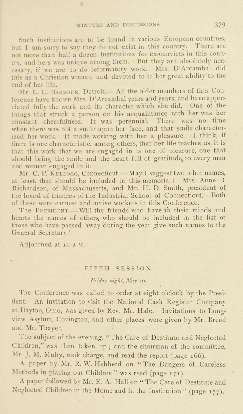 Such institutions are to be found in various European countries, but I am sorry to say they do not exist in this country. I here are not more than half a dozen institutions for ex-convicts in this coun- try, and hers was unique among them. But they are absolutely nec- essary, if we are to do reformatory work. Mrs. ]) Arcambal did this as a Christian woman, and devoted to it her great ability to the end of her life. •Mr. L. L. Barbour, Detroit.—All the older members of this Con- ference have known Mrs. D’Arcambal years and years, and have appre- ciated fully the work and its character which she did. One of the things that struck a person on his acquaintance with her was her constant cheerfulness. It was perennial. There was no time when there was not a smile upon her face, and that smile character- ized her work. It made working with her a pleasure. I think, if there is one characteristic, among others, that her life teaches us, it is that this work that we are engaged in is one of pleasure, one that should bring the smile and the heart full of gratitude, to every man and woman engaged in it. Mr. C. P. Kellogg, Connecticut.— May I suggest two other names, at least, that should be included in this memorial ? Mrs. Anne B. Richardson, of Massachusetts, and Mr. H. D. Smith, president of the board of trustees of the Industrial School of Connecticut. Both of these were earnest and active workers in this Conference. The President.— Will the friends who have in their minds and hearts the names of others who should be included in the list of those who have passed away during the year give such names to the General Secretarv ? J Adjourned at io a.m. FIFTH SESSION. Friday night, May 19. r The Conference was called to order at eight o’clock by the Presi- dent. An invitation to visit the National Cash Register Company at Dayton, Ohio, was given by Rev. Mr. Hale. Invitations to Long- view Asylum, Covington, and other places were given by Mr. Breed and Mr. Thayer. 1 he subject of the evening, “The Care of Destitute and Neglected Children,’ was then taken up ; and the chairman of the committee, Mr. J. M. Mulry, took charge, and read the report (page 166). A paper by Mr. R. W. Hebberd on “ The Dangers of Careless Methods in placing out Children” was read (page 171). A paper followed by Mr. E. A. Hall on “ The Care of Destitute and Neglected Children in the Home and in the Institution ” (page 177).