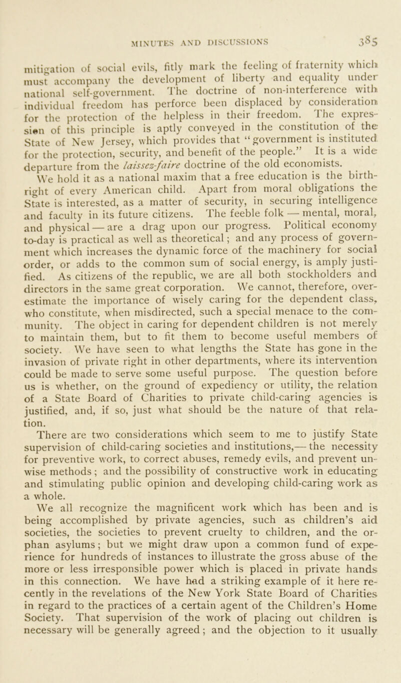 mitigation of social evils, fitly mark the feeling of fraternity which rausr accompany the development of liberty and equality under national self-government. The doctrine of non-interference with individual freedom has perforce been displaced by consideration for the protection of the helpless in their freedom. The expres- sion of this principle is aptly conveyed in the constitution of the State of New Jersey, which provides that “government is instituted for the protection, security, and benefit of the people.” It is a wide departure from the laissez-faire doctrine of the old economists. We hold it as a national maxim that a free education is the birth- right of every American child. Apart from moral obligations the State is interested, as a matter of security, in securing intelligence and faculty in its future citizens. The feeble folk— mental, moral, and physical — are a drag upon our progress. Political economy to-day is practical as well as theoretical; and any process of govern- ment which increases the dynamic force of the machinery for social order, or adds to the common sum of social energy, is amply justi- fied. As citizens of the republic, we are all both stockholders and directors in the same great corporation. We cannot, therefore, over- estimate the importance of wisely caring for the dependent class, who constitute, when misdirected, such a special menace to the com- munity. The object in caring for dependent children is not merely to maintain them, but to fit them to become useful members of society. We have seen to what lengths the State has gone in the invasion of private right in other departments, where its intervention could be made to serve some useful purpose. The question before us is whether, on the ground of expediency or utility, the relation of a State Board of Charities to private child-caring agencies is justified, and, if so, just what should be the nature of that rela- tion. There are two considerations which seem to me to justify State supervision of child-caring societies and institutions,— the necessity for preventive work, to correct abuses, remedy evils, and prevent un- wise methods; and the possibility of constructive work in educating and stimulating public opinion and developing child-caring work as a whole. We all recognize the magnificent work which has been and is being accomplished by private agencies, such as children’s aid societies, the societies to prevent cruelty to children, and the or- phan asylums; but we might draw upon a common fund of expe- rience for hundreds of instances to illustrate the gross abuse of the more or less irresponsible power which is placed in private hands in this connection. We have had a striking example of it here re- cently in the revelations of the New York State Board of Charities in regard to the practices of a certain agent of the Children’s Home Society. That supervision of the work of placing out children is necessary will be generally agreed; and the objection to it usually