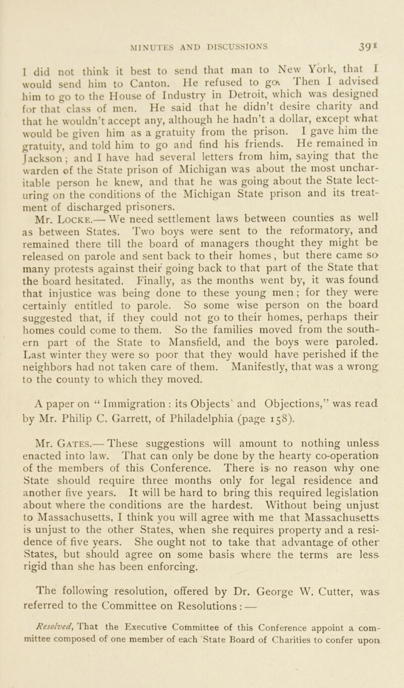 l did not think it best to send that man to New York, that I would send him to Canton. He refused to go*. I hen I advised him to go to the House of Industry in Detroit, which was designed for that class of men. He said that he didn’t desire charity and that he wouldn’t accept any, although he hadn t a dollar, except what would be given him as a gratuity from the prison. I gave him the gratuity, and told him to go and find his friends. He remained in fackson; and I have had several letters from him, saying that the warden of the State prison of Michigan was about the most unchar- itable person he knew, and that he was going about the State lect- uring on the conditions of the Michigan State prison and its treat- ment of discharged prisoners. Mr. Locke.— We need settlement laws between counties as well as between States. Two boys were sent to the reformatory, and remained there till the board of managers thought they might be released on parole and sent back to their homes, but there came so many protests against their going back to that part of the State that the board hesitated. Finally, as the months went by, it was found that injustice was being done to these young men ; for they were certainly entitled to parole. So some wise person on the board suggested that, if they could not go to their homes, perhaps their homes could come to them. So the families moved from the south- ern part of the State to Mansfield, and the boys were paroled. Last winter they were so poor that they would have perished if the neighbors had not taken care of them. Manifestly, that was a wrong to the county to which they moved. A paper on “ Immigration : its Objects' and Objections,'’ was read by Mr. Philip C. Garrett, of Philadelphia (page 158). Mr. Gates.— These suggestions will amount to nothing unless enacted into law. That can only be done by the hearty co-operation of the members of this Conference. There is no reason why one State should require three months only for legal residence and another five years. It will be hard to bring this required legislation about where the conditions are the hardest. Without being unjust to Massachusetts, I think you will agree with me that Massachusetts is unjust to the other States, when she requires property and a resi- dence of five years. She ought not to take that advantage of other States, but should agree on some basis where the terms are less rigid than she has been enforcing. The following resolution, offered by Dr. George W. Cutter, was referred to the Committee on Resolutions: — Resolved, that the Executive Committee of this Conference appoint a com- mittee composed of one member of each State Board of Charities to confer upon