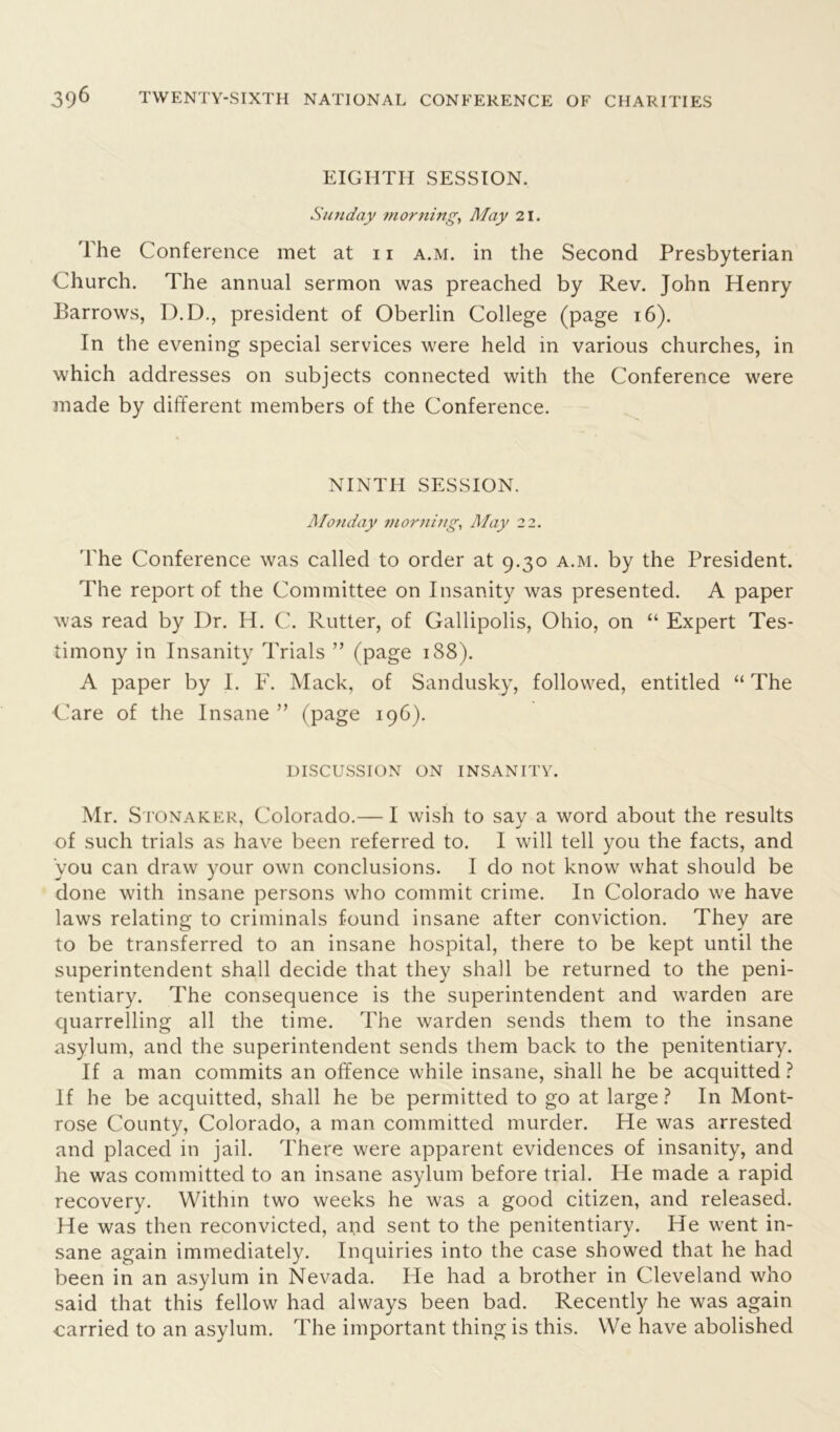 EIGHTH SESSION. Sunday morning, May 21. The Conference met at 11 a.m. in the Second Presbyterian Church. The annual sermon was preached by Rev. John Henry Barrows, D.D., president of Oberlin College (page 16). In the evening special services were held in various churches, in which addresses on subjects connected with the Conference were made by different members of the Conference. NINTH SESSION. Monday morning, May 22. 'The Conference was called to order at 9.30 a.m. by the President. The report of the Committee on Insanity was presented. A paper was read by Dr. H. C. Rutter, of Gallipolis, Ohio, on “ Expert Tes- timony in Insanity Trials ” (page 188). A paper by I. F. Mack, of Sandusky, followed, entitled “ The ■Care of the Insane ” (page 196). DISCUSSION ON INSANITY. Mr. Stonaker, Colorado.— I wish to say a word about the results of such trials as have been referred to. I will tell you the facts, and you can draw your own conclusions. I do not know what should be done with insane persons who commit crime. In Colorado we have laws relating to criminals found insane after conviction. They are to be transferred to an insane hospital, there to be kept until the superintendent shall decide that they shall be returned to the peni- tentiary. The consequence is the superintendent and warden are quarrelling all the time. The warden sends them to the insane asylum, and the superintendent sends them back to the penitentiary. If a man commits an offence while insane, shall he be acquitted ? If he be acquitted, shall he be permitted to go at large ? In Mont- rose County, Colorado, a man committed murder. He was arrested and placed in jail. There were apparent evidences of insanity, and he was committed to an insane asylum before trial. He made a rapid recovery. Within two weeks he was a good citizen, and released. He was then reconvicted, and sent to the penitentiary. He went in- sane again immediately. Inquiries into the case showed that he had been in an asylum in Nevada. He had a brother in Cleveland who said that this fellow had always been bad. Recently he was again carried to an asylum. The important thing is this. We have abolished