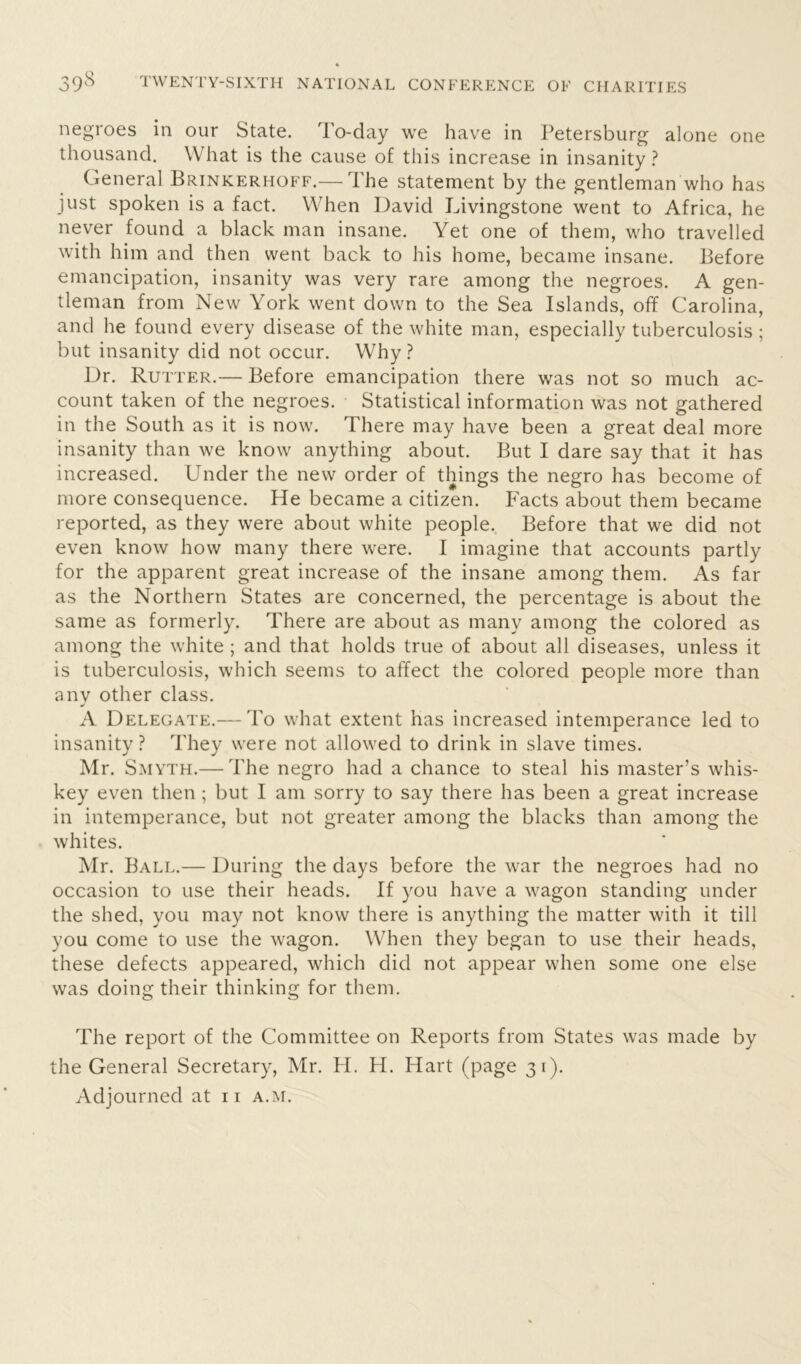 negroes in our State. To-day we have in Petersburg alone one thousand. What is the cause of this increase in insanity ? General Brinkerhoff.— The statement by the gentleman who has just spoken is a fact. When David Livingstone went to Africa, he never found a black man insane. Yet one of them, who travelled with him and then went back to his home, became insane. Before emancipation, insanity was very rare among the negroes. A gen- tleman from New York went down to the Sea Islands, off Carolina, and he found every disease of the white man, especially tuberculosis ; but insanity did not occur. Why ? Dr. Rutter.— Before emancipation there was not so much ac- count taken of the negroes. Statistical information was not gathered in the South as it is now. There may have been a great deal more insanity than we know anything about. But I dare say that it has increased. Under the new order of things the negro has become of more consequence. He became a citizen. Facts about them became reported, as they were about white people. Before that we did not even know how many there were. I imagine that accounts partly for the apparent great increase of the insane among them. As far as the Northern States are concerned, the percentage is about the same as formerly. There are about as many among the colored as among the white ; and that holds true of about all diseases, unless it is tuberculosis, which seems to affect the colored people more than anv other class. j A Delegate.— To what extent has increased intemperance led to insanity ? They were not allowed to drink in slave times. Mr. Smyth.— The negro had a chance to steal his master’s whis- key even then; but I am sorry to say there has been a great increase in intemperance, but not greater among the blacks than among the whites. Mr. Ball.— During the days before the war the negroes had no occasion to use their heads. If you have a wagon standing under the shed, you may not know there is anything the matter with it till you come to use the wagon. When they began to use their heads, these defects appeared, which did not appear when some one else was doing their thinking for them. The report of the Committee on Reports from States was made by the General Secretary, Mr. H. H. Hart (page 31).