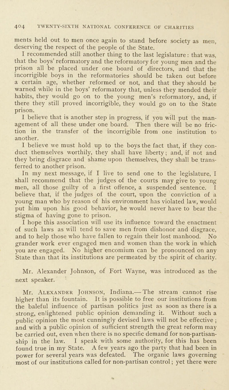 ments held out to men once again to stand before society as men, deserving the respect of the people of the State. I recommended still another thing to the last legislature: that was, that the boys’ reformatory and the reformatory for young men and the prison all be placed under one board of directors, and that the incorrigible boys in the reformatories should be taken out before a certain age, whether reformed or not, and that they should be warned while in the boys’ reformatory that, unless they mended their habits, they would go on to the young men’s reformatory, and, if there they still proved incorrigible, they would go on to the State prison. I believe that is another step in progress, if you will put the man- agement of all these under one board. Then there will be no fric- tion in the transfer of the incorrigible from one institution to another. I believe we must hold up to the boys the fact that, if they con- duct themselves worthily, they shall have liberty; and, if not and they bring disgrace and shame upon themselves, they shall be trans- ferred to another prison. In my next message, if I live to send one to the legislature, I shall recommend that the judges of the courts may give to young men, all those guilty of a first offence, a suspended sentence. I believe that, if the judges of the court, upon the conviction of a young man who by reason of his environment has violated law, would put him upon his good behavior, he would never have to bear the stigma of having gone to prison. I hope this association will use its influence toward the enactment of such laws as will tend to save men from dishonor and disgrace, and to help those who have fallen to regain their lost manhood. No grander work ever engaged men and women than the work in which you are engaged. No higher encomium can be pronounced on any State than that its institutions are permeated by the spirit of charity. Mr. Alexander Johnson, of Fort Wayne, was introduced as the next speaker. Mr. Alexander Johnson, Indiana.— The stream cannot rise higher than its fountain. It is possible to free our institutions from the baleful influence of partisan politics just as soon as there is a strong, enlightened public opinion demanding it. Without such a public opinion the most cunningly devised laws will not be effective ; and with a public opinion of sufficient strength the great reform may be carried out, even when there is no specific demand for non-partisan- ship in the law. I speak with some authority, for this has been found true in my State. A few years ago the party that had been in power for several years was defeated. The organic laws governing most of our institutions called for non-partisan control; yet there were