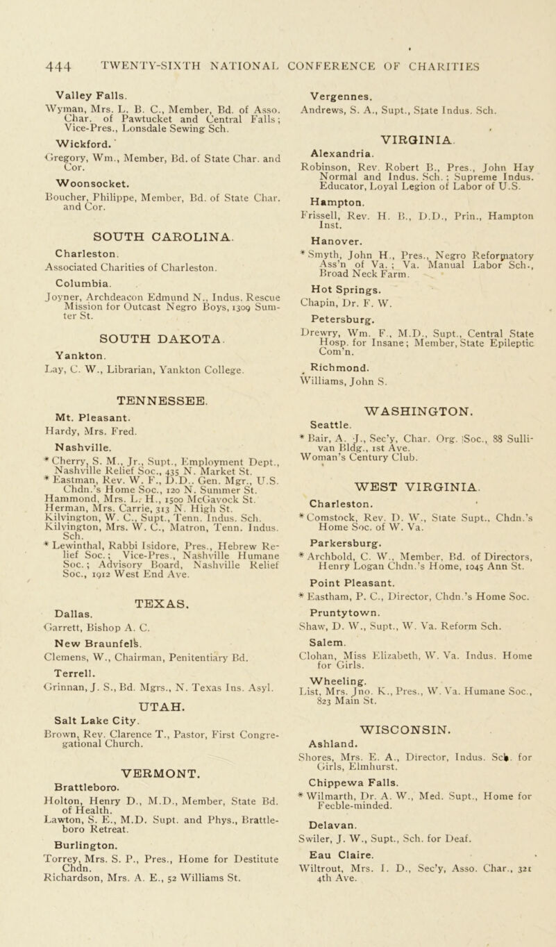 Valley Falls. Wyman, Mrs. L. B. C., Member, Bd. of Asso. Char, of Pawtucket and Central Falls; Vice-Pres., Lonsdale Sewing Sch. Wickford. ■Gregory, Wm., Member, Bd. of State Char, and Cor. Woonsocket. Boucher, Philippe, Member, Bd. of State Char, and Cor. SOUTH CAROLINA. Charleston. Associated Charities of Charleston. Columbia. Joyner, Archdeacon Edmund N., Indus. Rescue Mission for Outcast Negro Boys, 1309 Sum- ter St. SOUTH DAKOTA Y ankton. Lay, C. W., Librarian, Yankton College. TENNESSEE. Mt. Pleasant. Hardy, Mrs. Fred. Nashville. * Cherryj S. M., Jr., Supt., Employment Dept., Nashville Relief Soc., 435 N. Market St. * Eastman, Rev. W. F., D.D.. Gen. Mgr., U.S. Chdn.’s Home Soc., 120 N. Summer St. Hammond, Mrs. L. H., 1500 McGavock St. Herman, Mrs. Carrie, 313 N. High St. Kilvington, W. C., Supt., Tenn. Indus. Sch. Kilvington, Mrs. W. C., Matron, Tenn. Indus. Sch. * Lewinthal, Rabbi Isidore, Pres., Hebrew Re- lief Soc.; Vice-Pres., Nashville Humane Soc.; Advisory Board, Nashville Relief Soc., 1912 West End Ave. TEXAS. Dallas. Garrett, Bishop A. C. New Braunfelfe. Clemens, W., Chairman, Penitentiary Bd. Terrell. Grinnan, J. S., Bd. Mgrs., N. Texas Ins. Asyl. UTAH. Salt Lake City. Brown, Rev. Clarence T., Pastor, First Congre- gational Church. VERMONT. Brattleboro. Holton, Henry D., M.D., Member, State Bd. of Health. Lawton, S. E., M.D. Supt. and Phys., Brattle- boro Retreat. Burlington. Torrey, Mrs. S. P., Pres., Home for Destitute Chdn. Richardson, Mrs. A. E., 52 Williams St. Vergennes. Andrews, S. A., Supt., State Indus. Sch. VIRGINIA Alexandria. Robinson, Rev Robert B., Pres., John Hay Normal and Indus. Sch. ; Supreme Indus. Educator, Loyal Legion of Labor of U.S. Hampton. Frissell, Rev. H. B., D.D., Prin., Hampton Inst. Hanover. * Smyth, John H., Pres., Negro Reformatory Ass’n of Va. ; Va. Manual Labor Sch., Broad Neck Farm. Hot Springs. Chapin, Dr. F. W. Petersburg. L)rewry, Wm. F., M.D., Supt., Central State Hosp. for Insane; Member, State Epileptic Com’n. Richmond. Williams, John S. WASHINGTON. Seattle. ♦Bair, A. J., Sec’y, Char. Org. |Soc., 88 Sulli- van Bldg., 1st Ave. Woman’s Century Club. WEST VIRGINIA Charleston. ♦Comstock, Rev. D. W., State Supt., Chdn.’s Home Soc. of W. Va. Parkersburg. ♦Archbold, C. W., Member, Bd. of Directors, Henry Logan Chdn.’s Home, 1045 Ann St. Point Pleasant. * Eastham, P. C., Director, Chdn.’s Home Soc. Pruntytown. Shaw, D. W., Supt., W. Va. Reform Sch. Salem. Clohan, Miss Elizabeth, W. Va. Indus. Home for Girls. Wheeling. List, Mrs. Jno. K., Pres., W. Va. Humane Soc., 823 Main St. WISCONSIN. Ashland. Shores, Mrs. E. A., Director, Indus. Scl>. for Girls, Elmhurst. Chippewa Falls. * Wilmarth, Dr. A. W., Med. Supt., Home for Feeble-minded. Delavan. Swiler, J. W., Supt., Sch. for Deaf. Eau Claire. Wiltrout, Mrs. I. D., Sec’y, Asso. Char., 321 4th Ave.