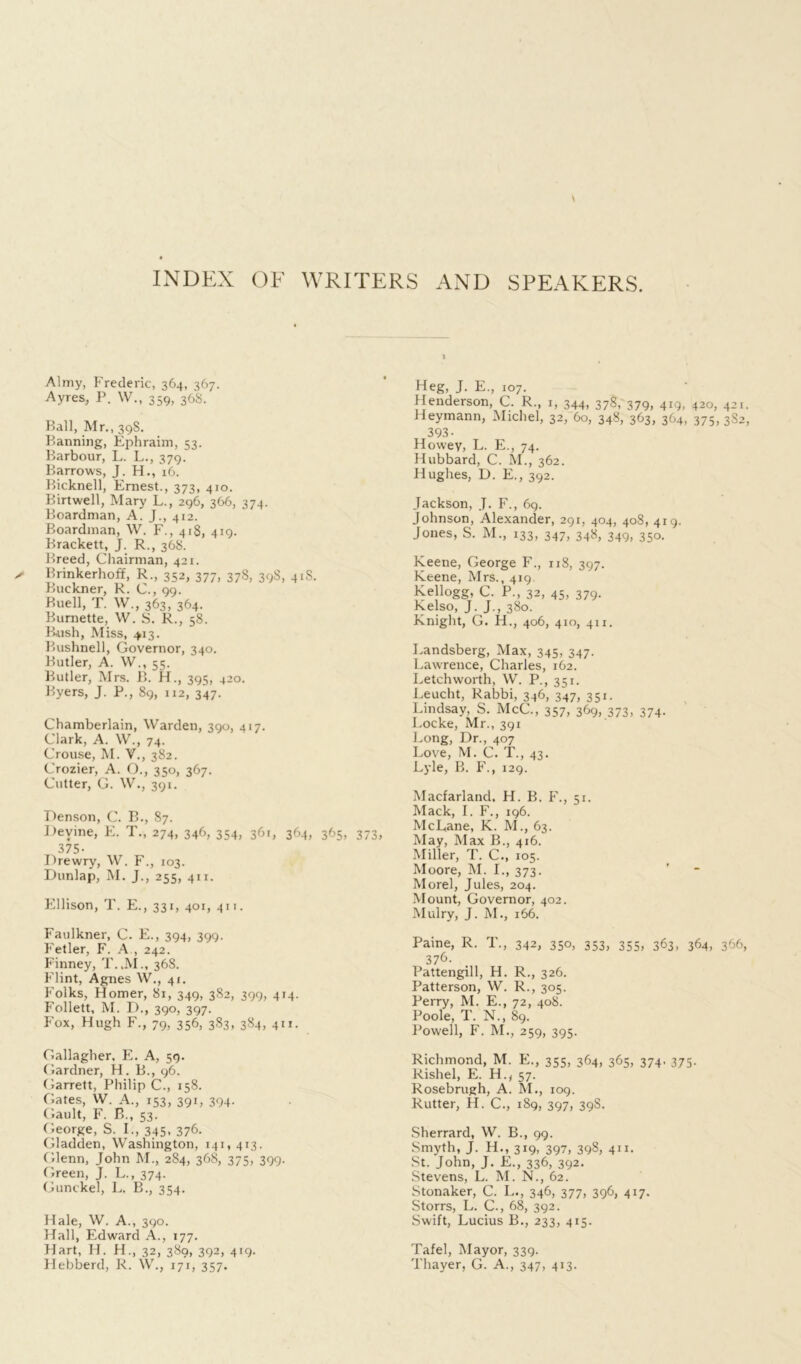 INDEX OF WRITERS AND SPEAKERS. Almy, Frederic, 364, 367. Ayres, P. W., 359, 36S. Ball, Mr., 39S. Panning, Ephraim, 53. Barbour, L. L., 379. Barrows, J. H., 16. Bicknell, Ernest., 373, 410. Birtwell, Mary L., 296, 366, 374. Boardman, A. J., 412. Boardman, W. F., 418, 419. Brackett, J. R., 368. Breed, Chairman, 421. Brinkerhoff, R., 352, 377, 37S, 398, 41S. Buckner, R. C., 99. Buell, T. W., 363, 364. Burnette, W. S. R., 58. Bush, Miss, 413. Bushnell, Governor, 340. Butler, A. W., 55. Butler, Mrs. B. H., 395, 420. Byers, J. P., 89, 112, 347. Chamberlain, Warden, 390, 417. Clark, A. W., 74. Crouse, M. V., 382. Crozier, A. O., 350, 367. Cutter, G. W., 391. Denson, C. B., 87. Devine, E. T., 274, 346, 354, 361, 364, 365, 373, 375- Drewry, W. F., 103. Dunlap, M. J., 255, 411. Ellison, T. E., 331, 401, 411. Faulkner, C. E., 394, 399. Fetler, F. A , 242. Finney, T.JVL, 36S. Flint, Agnes W., 41. Folks, Homer, 81, 349, 3S2, 399, 414. Follett, M. D., 390, 397. Fox, Hugh F., 79, 356, 3S3, 384, 411. Gallagher. E. A, 59. Gardner, H. B., 96. Garrett, Philip C., 158. Gates, W. A., 153, 391, 394. Gault, F. B., 53. George, S. E, 345, 376. Gladden, Washington, 141, 413. Glenn, John M., 284, 368, 375, 399. Green, J. L., 374. Gunckel, L. B., 354. Hale, W. A., 390. Hall, Edward A., 177. Hart, H. H., 32, 389, 392, 419. Flebberd, R. W., 171, 357. 1 Heg, J. E., 107. Henderson, C. R., 1, 344, 378V 379, 4*9, 420, 421. Heymann, Michel, 32, 60, 348, 363, 364, 375, 382, 393- Howey, L. E., 74. Hubbard, C. M., 362. Hughes, D. E., 392. Jackson, J. F., 69. Johnson, Alexander, 291, 404, 408, 419. Jones, S. M., 133, 347, 348, 349, 350. Keene, George F., 118, 397. Keene, Mrs., 419. Kellogg, C. P., 32, 45, 379. Kelso, J. J., 380. Knight, G. H., 406, 410, 411. Landsberg, Max, 345, 347. Lawrence, Charles, 162. Letchworth, W. P., 351. Leucht, Rabbi, 346, 347, 351. Lindsay, S. McC., 357, 369, 373, 374. Locke, Mr., 391 Long, Dr., 407 Love, M. C. T., 43. Lyle, B. F., 129. Macfarland, H. B. F., 51. Mack, I. F., 196. McLane, K. M., 63. May, Max B., 416. Miller, T. C., 105. Moore, M. I., 373. Morel, Jules, 204. Mount, Governor, 402. Mulry, J. M., 166. Paine, R. T., 342, 350, 353, 355, 363, 364, 366, 376. Pattengill, H. R., 326. Patterson, W. R., 305. Perry, M. E., 72, 408. Poole, T. N., 89. Powell, F. M., 259, 395. Richmond, M. E., 355, 364, 365, 374. 375. Rishel, E. H., 57. Rosebrugh, A. M., 109. Rutter, H. C., 189, 397, 39S. Sherrard, W. B., 99. Smyth, J. H., 319, 397, 39$, 4”- St. John, J. E., 336, 392. Stevens, L. M. N., 62. Stonaker, C. L., 346, 377, 396, 417. Storrs, L. C., 68, 392. Swift, Lucius B., 233, 415. Tafel, Mayor, 339. Thayer, G. A., 347, 413.