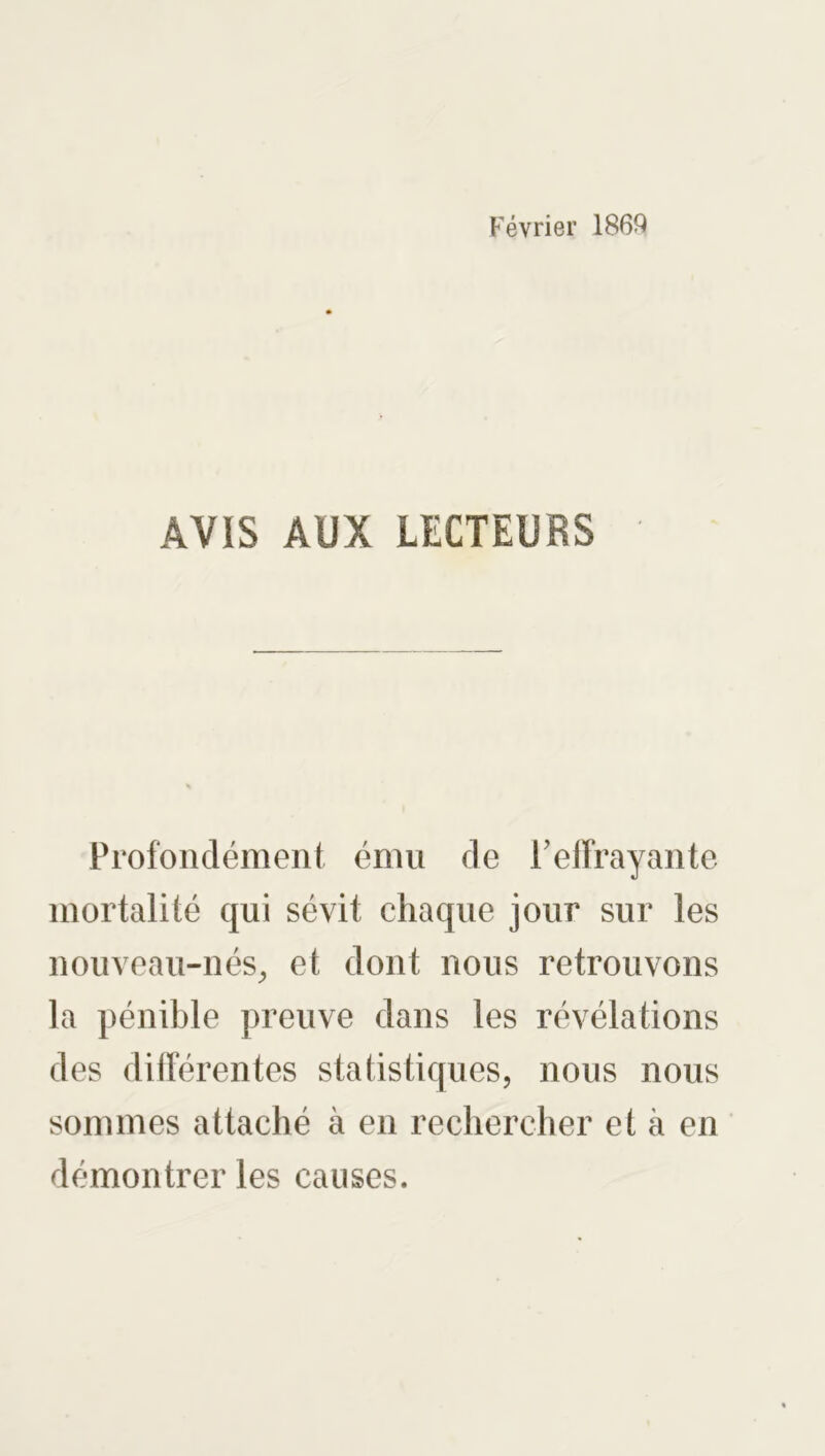 Février 1869 AVIS AUX LECTEURS Profondément ému de T effrayante mortalité qui sévit chaque jour sur les nouveau-nés, et dont nous retrouvons la pénible preuve dans les révélations des différentes statistiques, nous nous sommes attaché à en rechercher et à en démontrer les causes.