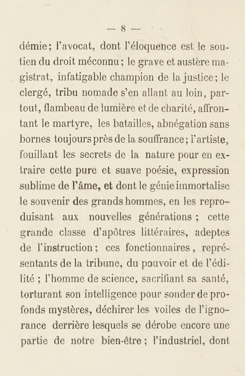 démie; l’avocat, dont l’éloquence est le sou- tien du droit méconnu ; le grave et austère ma- gistrat, infatigable champion de la justice; le clergé, tribu nomade s’en allant au loin, par- tout, flambeau de lumière et de charité, affron- tant le martyre, les batailles, abnégation sans bornes toujours près de la souffrance; l’artiste, fouillant les secrets de la nature pour en ex- traire cette pure et suave poésie, expression sublime de l’âme, et dont le génie immortalise le souvenir des grands hommes, en les repro- duisant aux nouvelles générations ; cette grande classe d’apôtres littéraires, adeptes de l’instruction; ces fonctionnaires, repré- sentants de la tribune, du pouvoir et de l’édi- lité ; l’homme de science, sacrifiant sa santé, torturant son intelligence pour sonder de pro- fonds mystères, déchirer les voiles de l’igno- rance derrière lesquels se dérobe encore une partie de notre bien-être ; l’industriel, dont