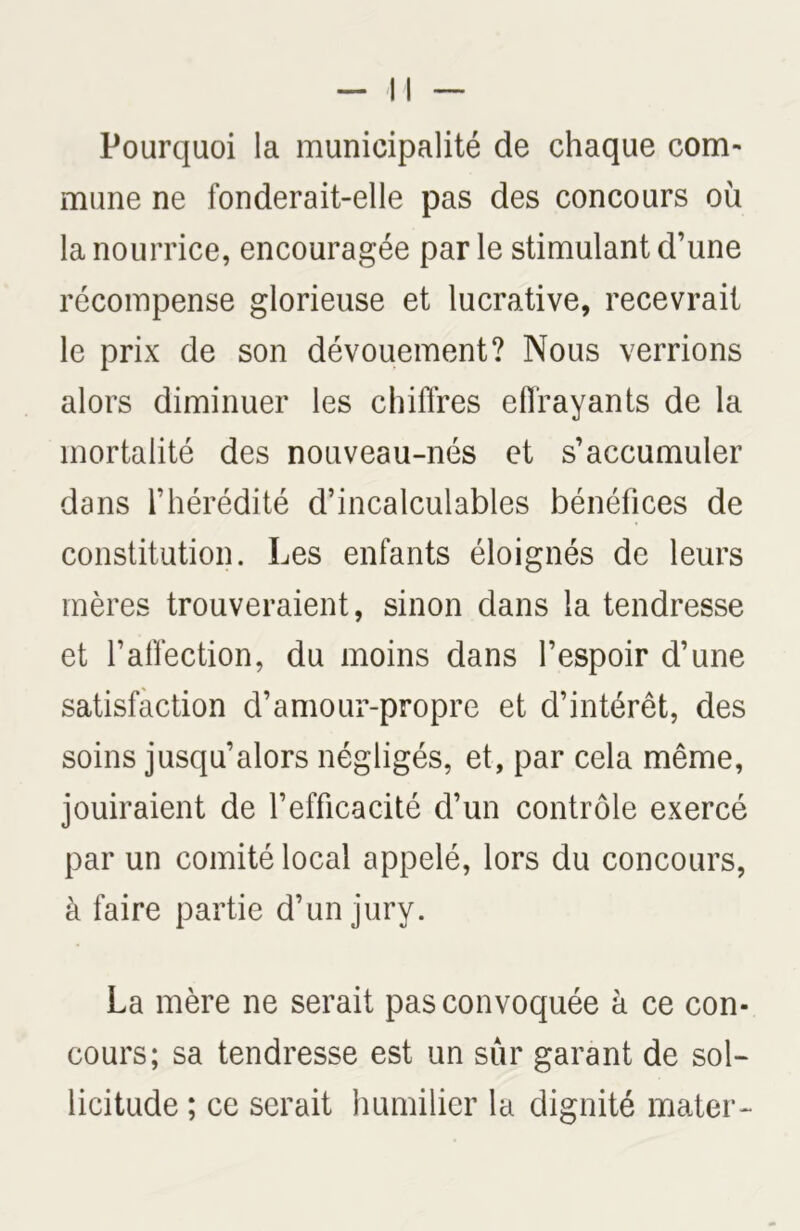 Pourquoi la municipalité de chaque com- mune ne fonderait-elle pas des concours où la nourrice, encouragée par le stimulant d’une récompense glorieuse et lucrative, recevrait le prix de son dévouement? Nous verrions alors diminuer les chiffres effrayants de la mortalité des nouveau-nés et s’accumuler dans l’hérédité d’incalculables bénéfices de constitution. Les enfants éloignés de leurs mères trouveraient, sinon dans la tendresse et l’affection, du moins dans l’espoir d’une satisfaction d’amour-propre et d’intérêt, des soins jusqu’alors négligés, et, par cela même, jouiraient de l’efficacité d’un contrôle exercé par un comité local appelé, lors du concours, à faire partie d’un jury. La mère ne serait pas convoquée à ce con- cours; sa tendresse est un sûr garant de sol- licitude ; ce serait humilier la dignité mater-