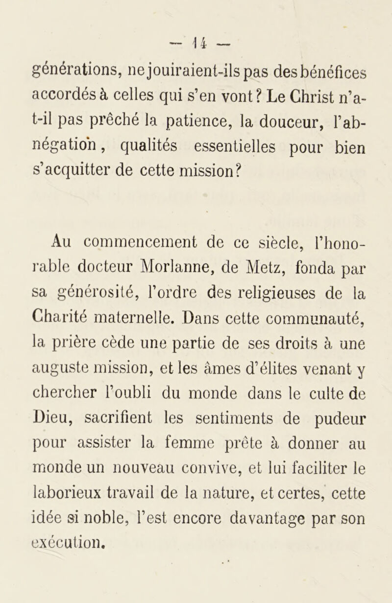 générations, ne jouiraient-ils pas des bénéfices accordés à celles qui s’en vont ? Le Christ n’a- t-il pas prêché la patience, la douceur, l’ab- négation , qualités essentielles pour bien s’acquitter de cette mission? Au commencement de ce siècle, l’hono- rable docteur Morlanne, de Metz, fonda par sa générosité, l’ordre des religieuses de la Charité maternelle. Dans cette communauté, la prière cède une partie de ses droits à une auguste mission, et les âmes d’élites venant y chercher l’oubli du monde dans le culte de Dieu, sacrifient les sentiments de pudeur pour assister la femme prête à donner au monde un nouveau convive, et lui faciliter le laborieux travail de la nature, et certes, cette idée si noble, l’est encore davantage par son exécution.