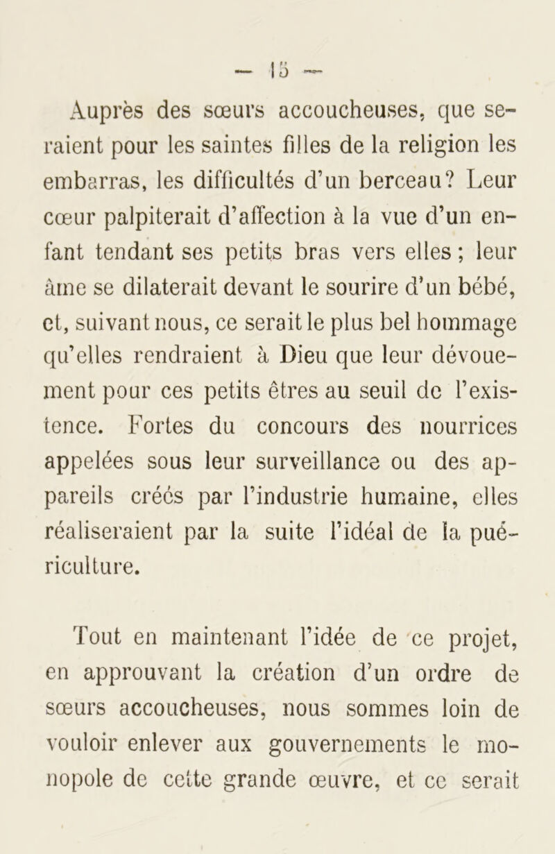 Auprès des sœurs accoucheuses, que se- raient pour les saintes filles de la religion les embarras, les difficultés d’un berceau? Leur cœur palpiterait d’affection à la vue d’un en- fant tendant ses petits bras vers elles ; leur âme se dilaterait devant le sourire d’un bébé, et, suivant nous, ce serait le plus bel hommage qu’elles rendraient à Dieu que leur dévoue- ment pour ces petits êtres au seuil de l’exis- tence. Fortes du concours des nourrices appelées sous leur surveillance ou des ap- pareils créés par l’industrie humaine, elles réaliseraient par la suite l’idéal cle la pué- riculture. Tout en maintenant l’idée de ce projet, en approuvant la création d’un ordre de sœurs accoucheuses, nous sommes loin de vouloir enlever aux gouvernements le mo- nopole de cette grande œuvre, et ce serait