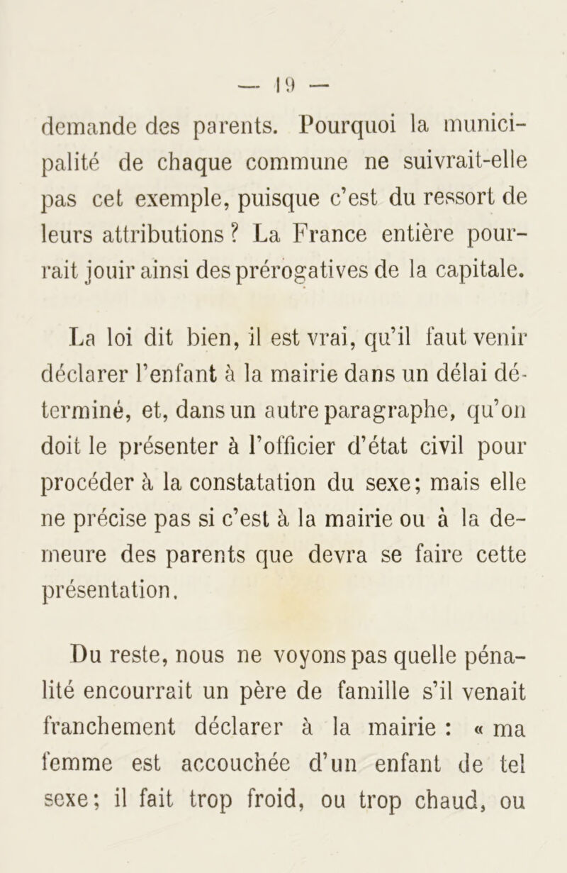 demande des parents. Pourquoi la munici- palité de chaque commune ne suivrait-elle pas cet exemple, puisque c’est du ressort de leurs attributions? La France entière pour- rait jouir ainsi des prérogatives de la capitale. La loi dit bien, il est vrai, qu’il faut venir déclarer l’enfant à la mairie dans un délai dé- terminé, et, dans un autre paragraphe, qu’on doit le présenter à l’officier d’état civil pour procéder à la constatation du sexe; mais elle ne précise pas si c’est à la mairie ou à la de- meure des parents que devra se faire cette présentation. Du reste, nous ne voyons pas quelle péna- lité encourrait un père de famille s’il venait franchement déclarer à la mairie : « ma femme est accouchée d’un enfant de tel sexe; il fait trop froid, ou trop chaud, ou