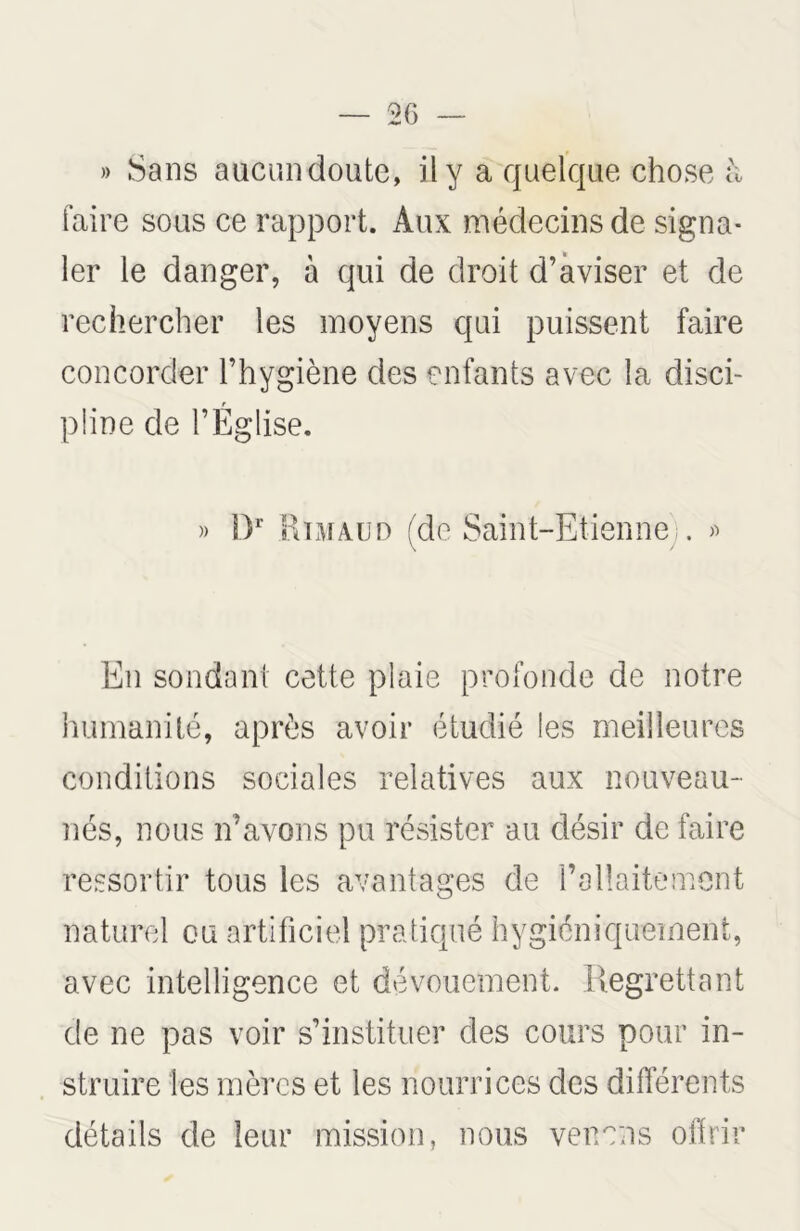 — 2 G » Sans aucun doute, il y a quelque chose h faire sous ce rapport. Aux médecins de signa- ler le danger, à qui de droit d’aviser et de rechercher les moyens qui puissent faire concorder l’hygiène des enfants avec la disci- pline de l’Église. » Dr R ni aud (de Saint-Etienne . « En sondant cette plaie profonde de notre humanité, après avoir étudié les meilleures conditions sociales relatives aux nouveau- nés, nous n’avons pu résister au désir de faire ressortir tous les avantages de l’allaitement naturel ou artificiel pratiqué hygiéniquement, avec intelligence et dévouement. Regrettant de ne pas voir s’instituer des cours pour in- struire les mères et les nourrices des différents détails de leur mission, nous venons offrir
