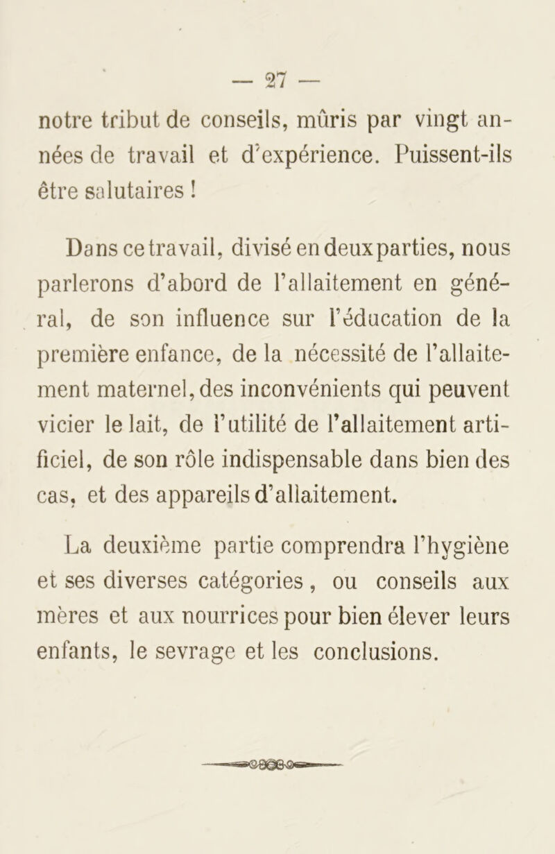 notre tribut de conseils, mûris par vingt an- nées de travail et d'expérience. Puissent-ils être salutaires ! Dans ce travail, divisé en deux parties, nous parlerons d’abord de l’allaitement en géné- ral, de son influence sur l’éducation de la première enfance, de la nécessité de l’allaite- ment maternelles inconvénients qui peuvent vicier le lait, de l’utilité de l’allaitement arti- ficiel, de son rôle indispensable dans bien des cas, et des appareils d’allaitement. La deuxième partie comprendra l’hygiène et ses diverses catégories , ou conseils aux mères et aux nourrices pour bien élever leurs enfants, le sevrage et les conclusions.