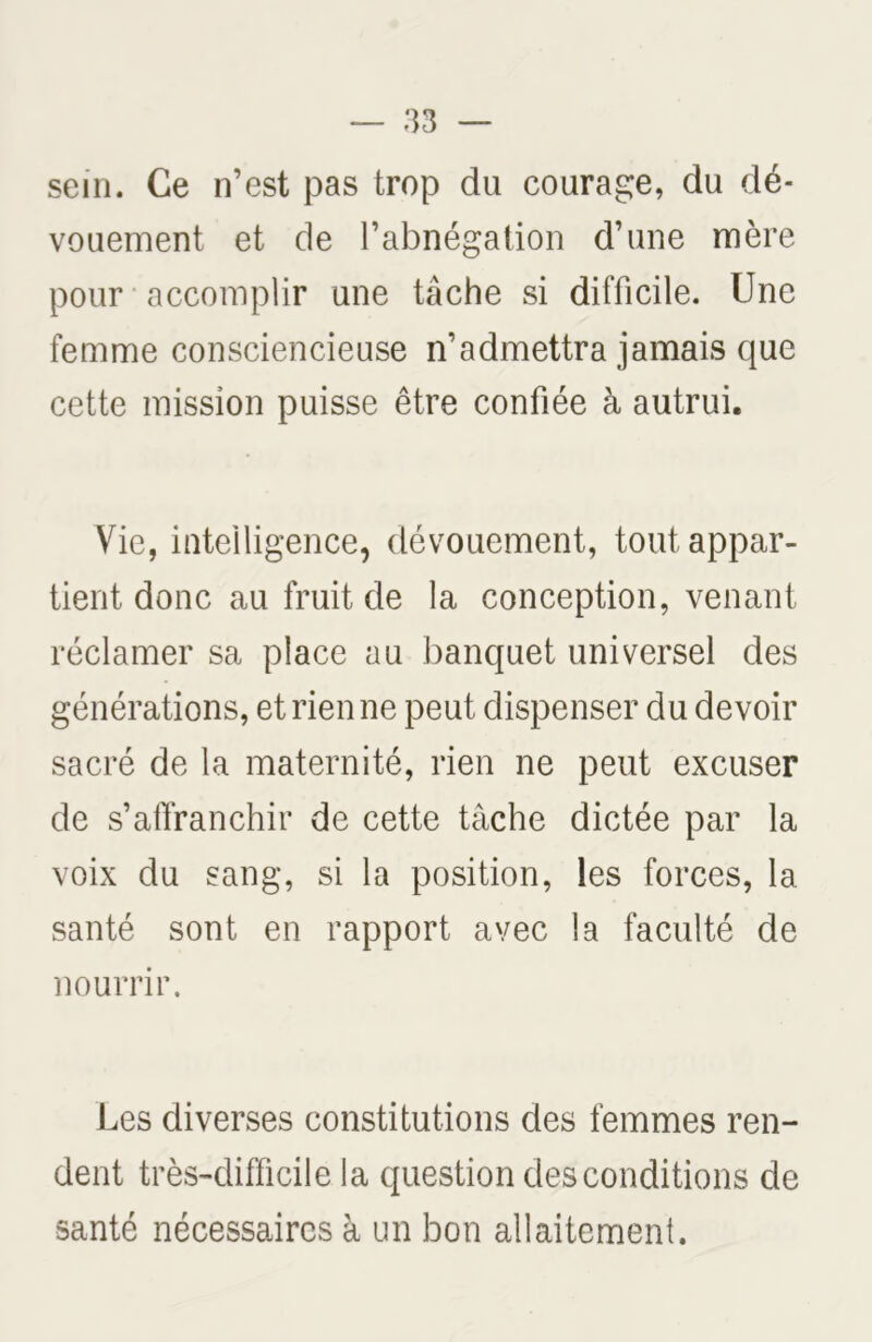 sein. Ce n’est pas trop du courage, du dé- vouement et de l’abnégation d’une mère pour accomplir une tâche si difficile. Une femme consciencieuse n’admettra jamais que cette mission puisse être confiée à autrui. Vie, intelligence, dévouement, tout appar- tient donc au fruit de la conception, venant réclamer sa place au banquet universel des générations, et rien ne peut dispenser du devoir sacré de la maternité, rien ne peut excuser de s’affranchir de cette tache dictée par la voix du sang, si la position, les forces, la santé sont en rapport avec la faculté de nourrir. Les diverses constitutions des femmes ren- dent très-difficile la question des conditions de santé nécessaires à un bon allaitement.