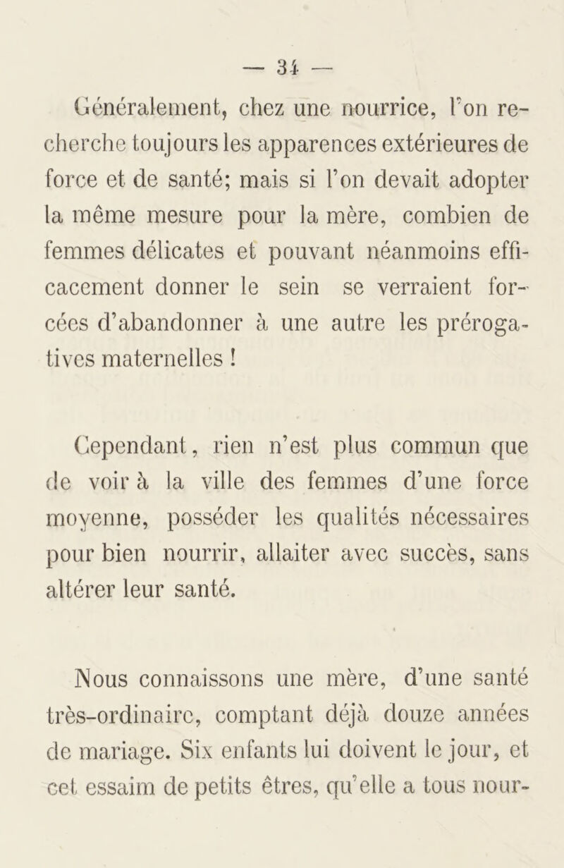 Généralement, chez une nourrice, l’on re- cherche toujours les apparences extérieures de force et de santé; mais si l’on devait adopter la même mesure pour la mère, combien de femmes délicates et pouvant néanmoins effi- cacement donner le sein se verraient for- cées d’abandonner à une autre les préroga- tives maternelles ! Cependant, rien n’est plus commun que de voir à la ville des femmes d’une force moyenne, posséder les qualités nécessaires pour bien nourrir, allaiter avec succès, sans altérer leur santé. Nous connaissons une mère, d’une santé très-ordinaire, comptant déjà douze années de mariage. Six enfants lui doivent le jour, et cet essaim de petits êtres, qu’elle a tous nour-