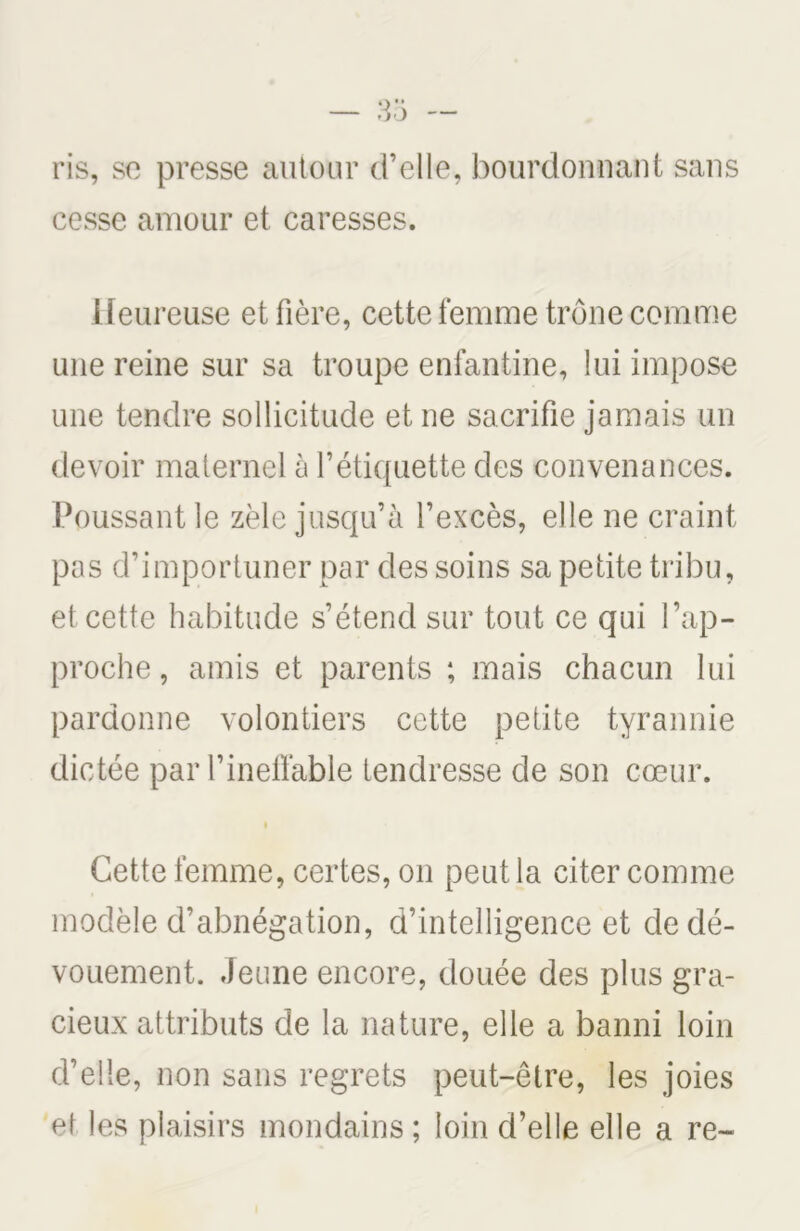 ris, se presse autour d’elle, bourdonnant sans cesse amour et caresses. Heureuse et fière, cette femme trône comme une reine sur sa troupe enfantine, lui impose une tendre sollicitude et ne sacrifie jamais un devoir maternel à l’étiquette des convenances. Poussant le zèle jusqu’à l’excès, elle ne craint pas d’importuner par des soins sa petite tribu, et cette habitude s’étend sur tout ce qui l’ap- proche , amis et parents ; mais chacun lui pardonne volontiers cette petite tyrannie dictée par l’ineffable tendresse de son cœur. i Cette femme, certes, on peut la citer comme modèle d’abnégation, d’intelligence et de dé- vouement. Jeune encore, douée des plus gra- cieux attributs de la nature, elle a banni loin d’elle, non sans regrets peut-être, les joies et les plaisirs mondains ; loin d’elle elle a re~