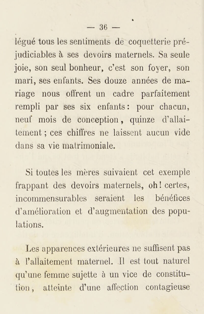 légué tous les sentiments de coquetterie pré- judiciables à ses devoirs maternels. Sa seule joie, son seul bonheur, c’est son foyer, son mari, ses enfants. Ses douze années de ma- riage nous offrent un cadre parfaitement rempli par ses six enfants : pour chacun, neuf mois de conception, quinze d’allai- tement ; ces chiffres ne laissent aucun vide dans sa vie matrimoniale. i Si toutes les mères suivaient cet exemple frappant des devoirs maternels, oh î certes, incommensurables seraient les bénéfices d’amélioration et d’augmentation des popu- lations. Les apparences extérieures ne suffisent pas à l’allaitement maternel. Il est tout naturel qu’une femme sujette à un vice de constitu- tion , atteinte d’une affection contagieuse