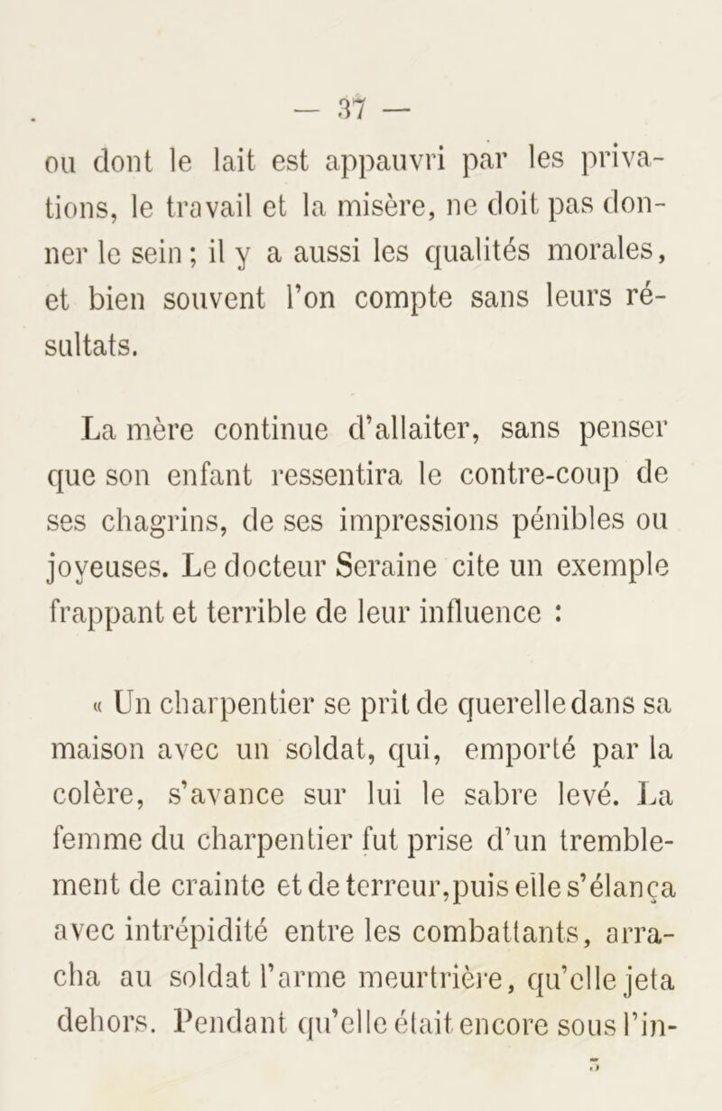 ou dont le lait est appauvri par les priva- tions, le travail et la misère, ne doit pas don- ner le sein ; il y a aussi les qualités morales, et bien souvent l’on compte sans leurs ré- sultats. La mère continue d’allaiter, sans penser que son enfant ressentira le contre-coup de ses chagrins, de ses impressions pénibles ou joyeuses. Le docteur Seraine cite un exemple frappant et terrible de leur influence : « Un charpentier se prit de querelle dans sa maison avec un soldat, qui, emporté par la colère, s’avance sur lui le sabre levé. La femme du charpentier fut prise d’un tremble- ment de crainte et de terreur,puis elle s’élança avec intrépidité entre les combattants, arra- cha au soldat l’arme meurtrière, qu’elle jeta dehors. Pendant qu’elle était encore sous l’in- «i