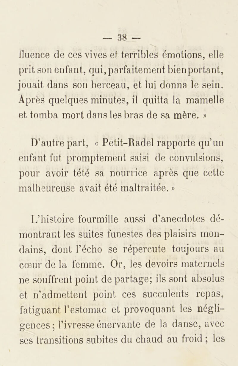 fluence de ces vives et terribles émotions, elle prit son enfant, qui, parfaitement bien portant, jouait dans son berceau, et lui donna le sein. Après quelques minutes, il quitta la mamelle et tomba mort dans les bras de sa mère. » D’autre part, « Petit-Radel rapporte qu’un enfant fut promptement saisi de convulsions, pour avoir tété sa nourrice après que cette malheureuse avait été maltraitée. » L’histoire fourmille aussi d’anecdotes dé- montrant les suites funestes des plaisirs mon- dains, dont l’écho se répercute toujours au cœur de la femme. Or, les devoirs maternels ne souffrent point de partage; ils sont absolus et n’admettent point ces succulents repas, fatiguant l’estomac et provoquant les négli- gences; l’ivresse énervante de la danse, avec ses transitions subites du chaud au froid ; les