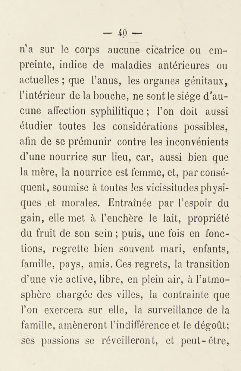 n’a sur le corps aucune cicatrice ou em- preinte, indice de maladies antérieures ou actuelles ; que l’anus, les organes génitaux, l’intérieur de la bouche, ne sont le siège d’au- cune affection syphilitique ; l’on doit aussi étudier toutes les considérations possibles, afin de se prémunir contre les inconvénients d’une nourrice sur lieu, car, aussi bien que la mère, la nourrice est femme, et, par consé- quent, soumise à toutes les vicissitudes physi- ques et morales. Entraînée par l’espoir du gain, elle met à l’enchère le lait, propriété du fruit de son sein ; puis, une fois en fonc- tions, regrette bien souvent mari, enfants, famille, pays, amis. Ces regrets, la transition d’une vie active, libre, en plein air, à l’atmo- sphère chargée des villes, la contrainte que l’on exercera sur elle, la surveillance de la famille, amèneront l’indifférence et le dégoût; ses passions se réveilleront, et peut-être,