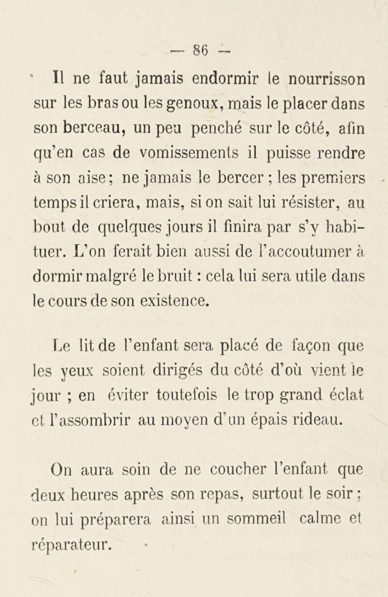 Il ne faut jamais endormir le nourrisson sur les bras ou les genoux, mais le placer dans son berceau, un peu penché sur le côté, afin qu’en cas de vomissements il puisse rendre à son aise; ne jamais le bercer ; les premiers temps il criera, mais, si on sait lui résister, au bout de quelques jours il finira par s’y habi- tuer. L’on ferait bien aussi de l’accoutumer à dormir malgré le bruit : cela lui sera utile dans le cours de son existence. Le lit de l’enfant sera placé de façon que les yeux soient dirigés du côté d’où vient le jour ; en éviter toutefois le trop grand éclat et l’assombrir au moyen d’un épais rideau. On aura soin de ne coucher l’enfant que deux heures après son repas, surtout le soir ; on lui préparera ainsi un sommeil calme et réparateur.