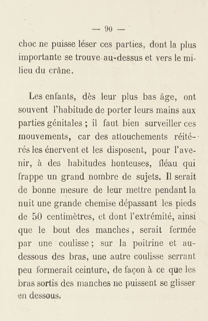 choc ne puisse léser ces parties, dont la plus importante se trouve au-dessus et vers le mi- lieu du crâne. Les enfants, dès leur plus bas âge, ont souvent l’habitude de porter leurs mains aux parties génitales ; il faut bien surveiller ces mouvements, car des attouchements réité- rés les énervent et les disposent, pour l’ave- nir, à des habitudes honteuses, fléau qui frappe un grand nombre de sujets. Il serait de bonne mesure de leur mettre pendant la nuit une grande chemise dépassant les pieds de 50 centimètres, et dont l’extrémité, ainsi que le bout des manches, serait fermée par une coulisse ; sur la poitrine et au- dessous des bras, une autre coulisse serrant peu formerait ceinture, de façon à ce que les bras sortis des manches ne puissent se glisser en dessous.