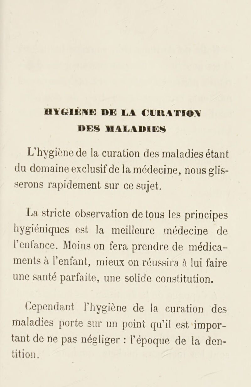 HYGIÈYE DE LA LlllATIOA DES MAL VIMES L’hygiène de la curation des maladies étant du domaine exclusif de la médecine, nous glis- serons rapidement sur ce sujet. La stricte observation de tous les principes hygiéniques est la meilleure médecine de l’enfance. Moins on fera prendre de médica- ments à l’enfant, mieux on réussira à lui faire une santé parfaite, une solide constitution. Cependant l’hygiène de la curation des maladies porte sur un point qu’il est impor- tant de ne pas négliger : l’époque de la den- tition.