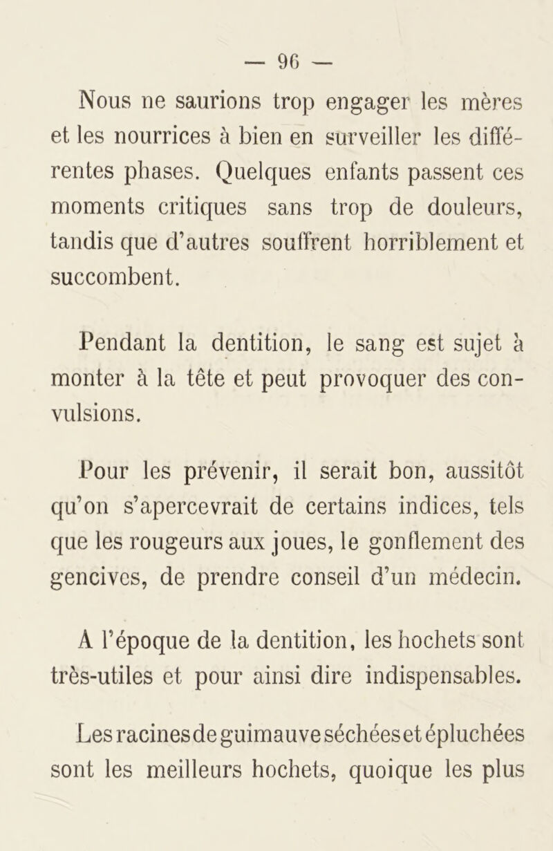 Nous ne saurions trop engager les mères et les nourrices à bien en surveiller les diffé- rentes phases. Quelques enfants passent ces moments critiques sans trop de douleurs, tandis que d’autres soutirent horriblement et succombent. Pendant la dentition, le sang est sujet à monter à la tête et peut provoquer des con- vulsions. Pour les prévenir, il serait bon, aussitôt qu’on s’apercevrait de certains indices, tels que les rougeurs aux joues, le gonflement des gencives, de prendre conseil d’un médecin. A l’époque de la dentition, les hochets sont très-utiles et pour ainsi dire indispensables. Les racinesde guimauve séchéeset épluchées sont les meilleurs hochets, quoique les plus