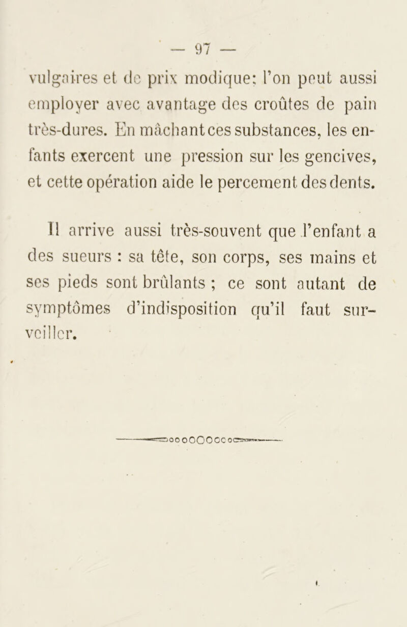 vulgaires et de prix modique: l’on peut aussi employer avec avantage des croûtes de pain très-dures. En mâchant ces substances, les en- fants exercent une pression sur les gencives, et cette opération aide le percement des dents. Il arrive aussi très-souvent que l’enfant a des sueurs : sa tête, son corps, ses mains et ses pieds sont brûlants ; ce sont autant de symptômes d’indisposition qu’il faut sur- veiller. oo O 00 O OC oc:ss™>»= I