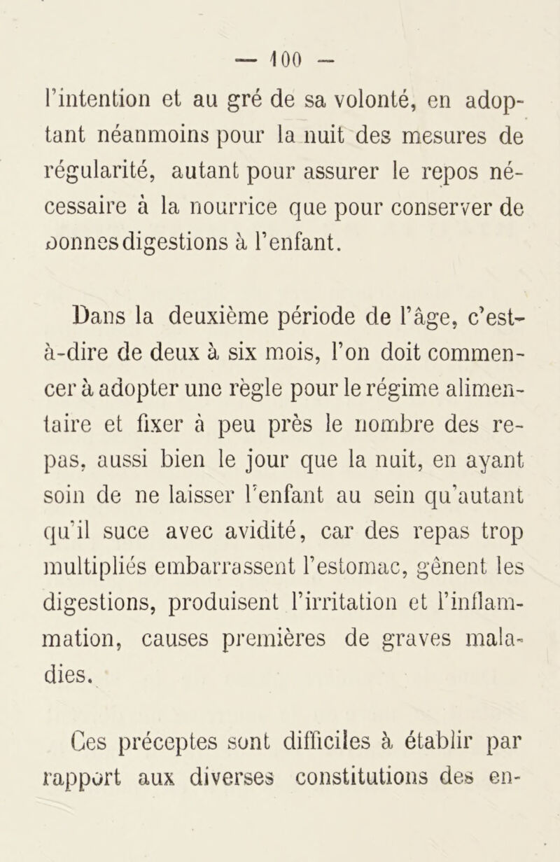 l’intention et au gré de sa volonté, en adop- tant néanmoins pour la nuit des mesures de régularité, autant pour assurer le repos né- cessaire à la nourrice que pour conserver de nonnes digestions à l’enfant. Dans la deuxième période de l’âge, c’est- à-dire de deux à six mois, l’on doit commen- cer à adopter une règle pour le régime alimen- taire et fixer tà peu près le nombre des re- pas, aussi bien le jour que la nuit, en ayant soin de ne laisser l’enfant au sein qu’autant qu’il suce avec avidité, car des repas trop multipliés embarrassent l’estomac, gênent les digestions, produisent l’irritation et l’inflam- mation, causes premières de graves mala- dies. Ces préceptes sont difficiles à établir par rapport aux diverses constitutions des en-