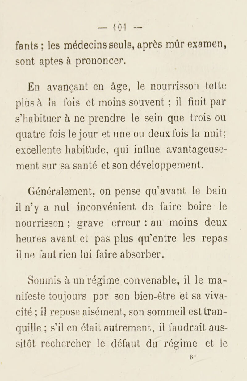 — 10! fants ; les médecins seuls, après mûr examen, sont aptes à prononcer. En avançant en âge, le nourrisson tette plus à ia fois et moins souvent ; il finit par s’habituer à ne prendre le sein que trois ou quatre fois le jour et une ou deux fois la nuit; excellente habitude, qui inllue avantageuse- ment sur sa santé et son développement. Généralement, on pense qu'avant le bain il n’y a nul inconvénient de faire boire le nourrisson ; grave erreur : au moins deux heures avant et pas plus qu’entre les repas il ne faut rien lui faire absorber. Soumis à un régime convenable, il le ma- nifeste toujours par son bien-être et sa viva- cité ; il repose aisément, son sommeil est tran- quille ; s’il en était autrement, il faudrait aus- sitôt rechercher le défaut du régime et le 6*