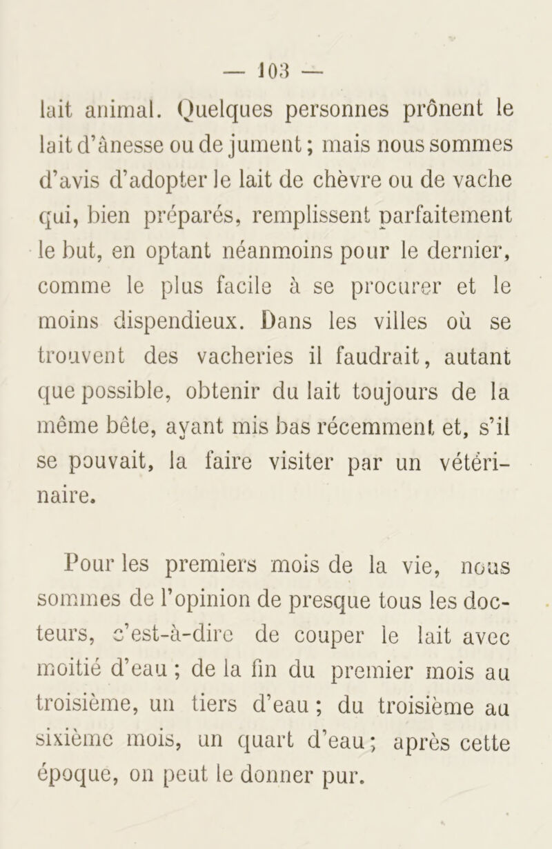 lait animal. Quelques personnes prônent le lait d’ânesse ou de jument ; mais nous sommes d’avis d’adopter le lait de chèvre ou de vache qui, bien préparés, remplissent parfaitement le but, en optant néanmoins pour le dernier, comme le plus facile à se procurer et le moins dispendieux. Dans les villes où se trouvent des vacheries il faudrait, autant que possible, obtenir du lait toujours de la même bête, avant mis bas récemment et, s’il se pouvait, la faire visiter par un vétéri- naire. Pour les premiers mois de la vie, nous sommes de l’opinion de presque tous les doc- teurs, c’est-à-dire de couper le lait avec moitié d’eau ; de la fin du premier mois au troisième, un tiers d’eau ; du troisième au sixième mois, un quart d’eau ; après cette époque, on peut le donner pur.