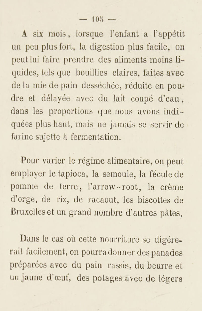 A six mois, lorsque l’enfant a l’appétit un peu plus fort, la digestion plus facile, on peut lui faire prendre des aliments moins li- quides, tels que bouillies claires, faites avec de la mie de pain desséchée, réduite en pou- dre et délayée avec du lait coupé d’eau, dans les proportions que nous avons indi- quées plus haut, mais ne jamais se servir de farine sujette à fermentation. Pour varier le régime alimentaire, on peut employer le tapioca, la semoule, la fécule de pomme de terre, l’arrow-root, la crème d’orge, de riz, de racaout, les biscottes de Bruxelles et un grand nombre d’autres pâtes. Dans le cas où cette nourriture se digére- rait facilement, on pourra donner des panades préparées avec du pain rassis, du beurre et un jaune d’œuf, des potages avec de légers