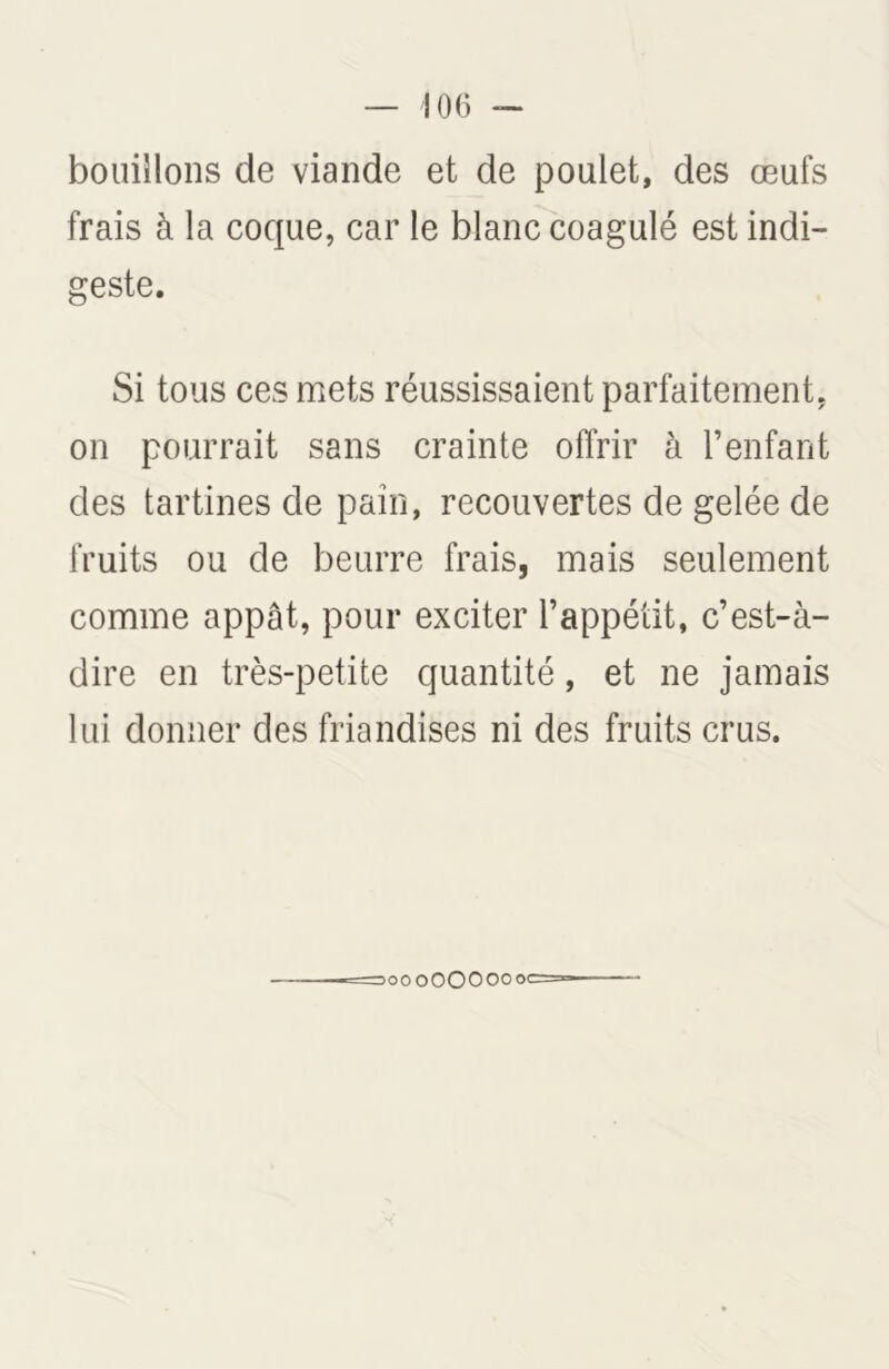 bouillons de viande et de poulet, des œufs frais à la coque, car le blanc coagulé est indi- geste. Si tous ces mets réussissaient parfaitement, on pourrait sans crainte offrir à l’enfant des tartines de pain, recouvertes de gelée de fruits ou de beurre frais, mais seulement comme appât, pour exciter l’appétit, c’est-à- dire en très-petite quantité, et ne jamais lui donner des friandises ni des fruits crus. oooOOOOOoc==
