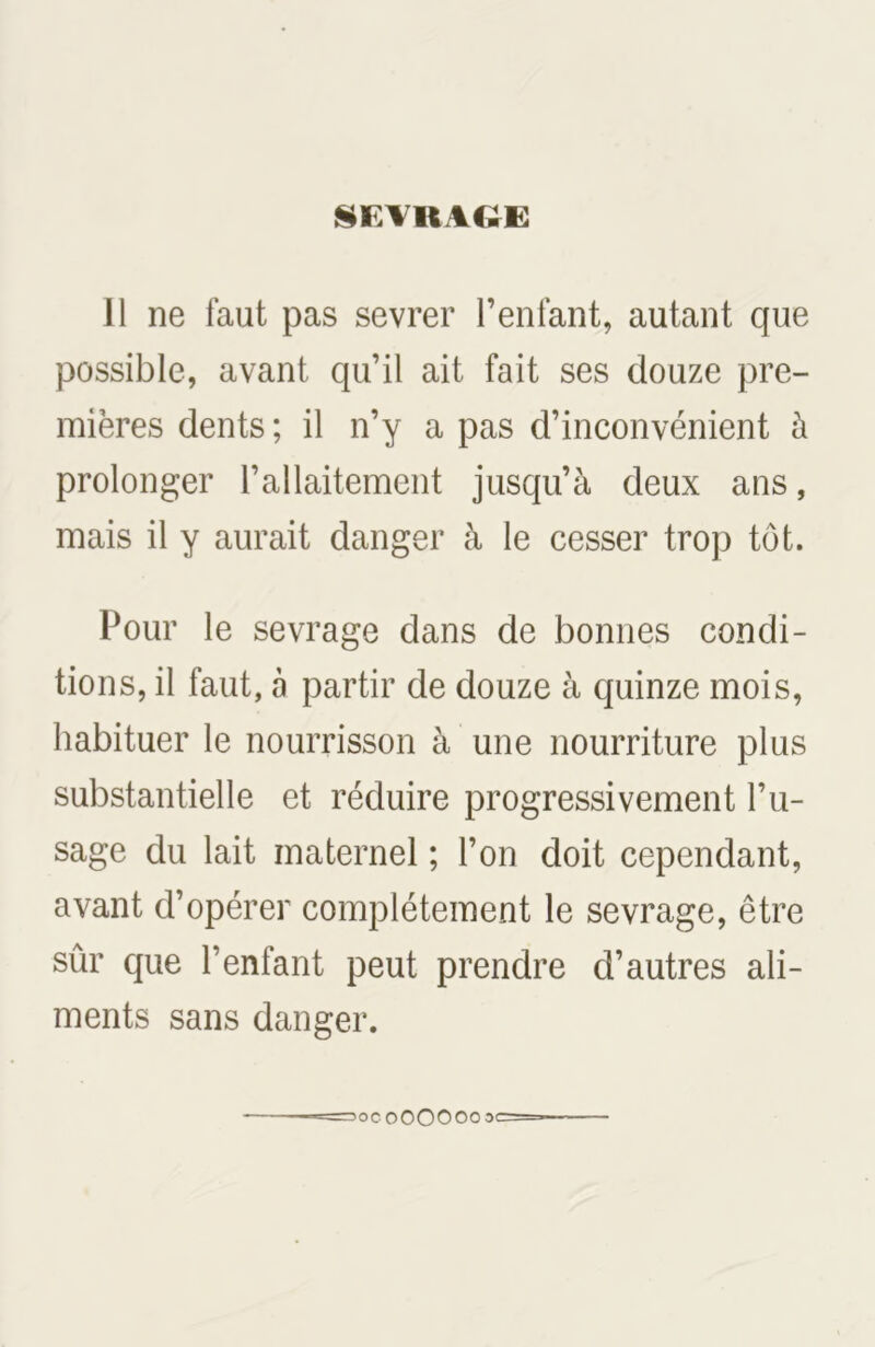 SEVRAGE Il ne faut pas sevrer l’enfant, autant que possible, avant qu’il ait fait ses douze pre- mières dents; il n’y a pas d’inconvénient à prolonger l’allaitement jusqu’à deux ans, mais il y aurait danger à le cesser trop tôt. Pour le sevrage dans de bonnes condi- tions, il faut, à partir de douze à quinze mois, habituer le nourrisson à une nourriture plus substantielle et réduire progressivement l’u- sage du lait maternel ; l’on doit cependant, avant d’opérer complètement le sevrage, être sûr que l’enfant peut prendre d’autres ali- ments sans danger. =1OC000000 3C=