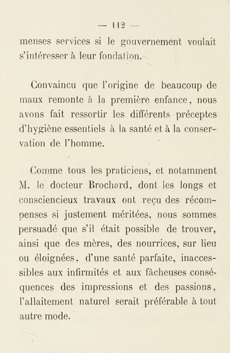 menses services si le gouvernement voulait s’intéresser à leur fondation. Convaincu que l’origine de beaucoup de maux remonte à la première enfance, nous avons fait ressortir les différents préceptes d’hygiène essentiels à la santé et à la conser- vation de l’homme. Comme tous les praticiens, et notamment M. le docteur Brochard, dont les longs et consciencieux travaux ont reçu des récom- penses si justement méritées, nous sommes persuadé que s’il était possible de trouver, ainsi que des mères, des nourrices, sur lieu ou éloignées, d’une santé parfaite, inacces- sibles aux infirmités et aux fâcheuses consé- quences des impressions et des passions, l’allaitement naturel serait préférable à tout autre mode.