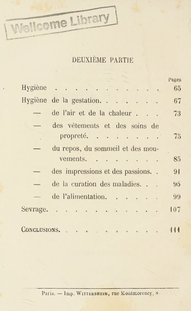 DEUXIÈME PARTIE Cages Hygiène 65 Hygiène de la gestation 67 — de Pair et de la chaleur ... 73 — des vêtements et des soins de propreté 75 — du repos, du sommeil et des mou- vements 85 — des impressions et des passions. . 91 — de la curation des maladies. . . 95 de l’alimentation 99 Sevrage 107 Conclusions. . , . \\\ Paris. — lmp. WîTTEnsHEtM, rue Montmorency, s