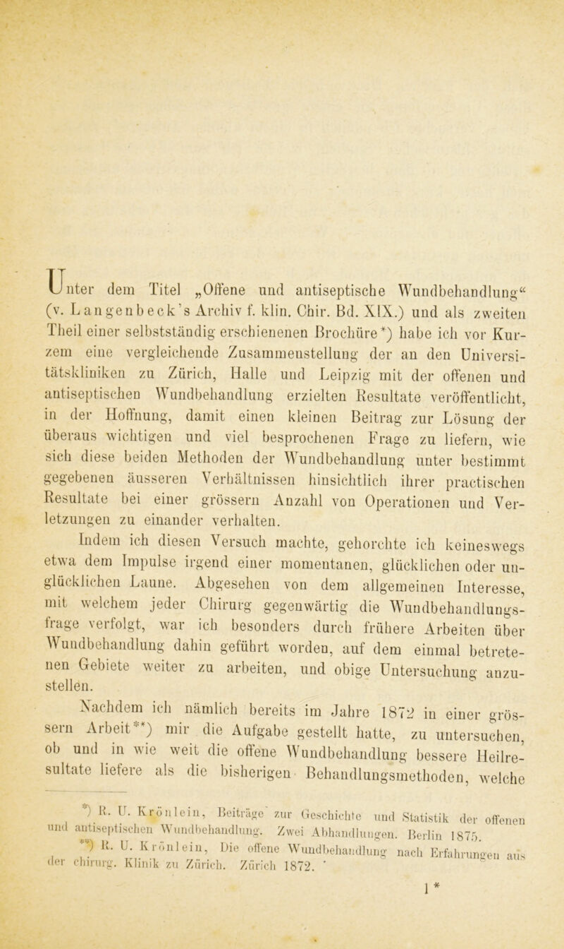 u, nter dem Titel „Offene und antiseptische Wundbehandlung“ (v. Langenbeck’s Archiv f. klin. Chir. Bd. XIX.) und als zweiten Theil einer selbstständig erschienenen Brochüre*) habe ich vor Kur- zem eine vergleichende Zusammenstellung der an den Universi- tätskliniken zu Zürich, Halle und Leipzig mit der offenen und antiseptischen Wundbehandlung erzielten Resultate veröffentlicht, in der Hoffnung, damit einen kleinen Beitrag zur Lösung der überaus wichtigen und viel besprochenen Frage zu liefern, wie sich diese beiden Methoden der W undbehandlung unter bestimmt gegebenen äusseren V erhältnissen hinsichtlich ihrer practischen Resultate bei einer grossem Anzahl von Operationen und Ver- letzungen zu einander verhalten. Indem ich diesen \ ersuch machte, gehorchte ich keineswegs etwa dem Impulse irgend einer momentanen, glücklichen oder un- glücklichen Laune. Abgesehen von dem allgemeinen Interesse, mit welchem jeder Chirurg gegenwärtig die Wundbehandlungs- trage verfolgt, war ich besonders durch frühere Arbeiten über Wundbehandlung dahin geführt worden, auf dem einmal betrete- nen Gebiete weiter zu arbeiten, und obige Untersuchung anzu- stellen. Nachdem ich nämlich bereits im Jahre 1872 in einer grös- sein Arbeit ) mir die Aufgabe gestellt hatte, zu untersuchen ob und in wie weit die offene Wundbehandlung bessere lleilre- sultate liefere als die bisherigen Behandlungsmethoden, welche ) H. U. Krön lern, Beiträge zur Geschichte und »Statistik der offenen und antiseptischen Wundbehandlung. Zwei Abhandlungen. Berlin 1875. U- U> Krönleil1’ Die offene Wundbehandlung nach Erfahrungen aus der Chirurg. Klinik zu Zürich. Zürich 1872. ' 1 *