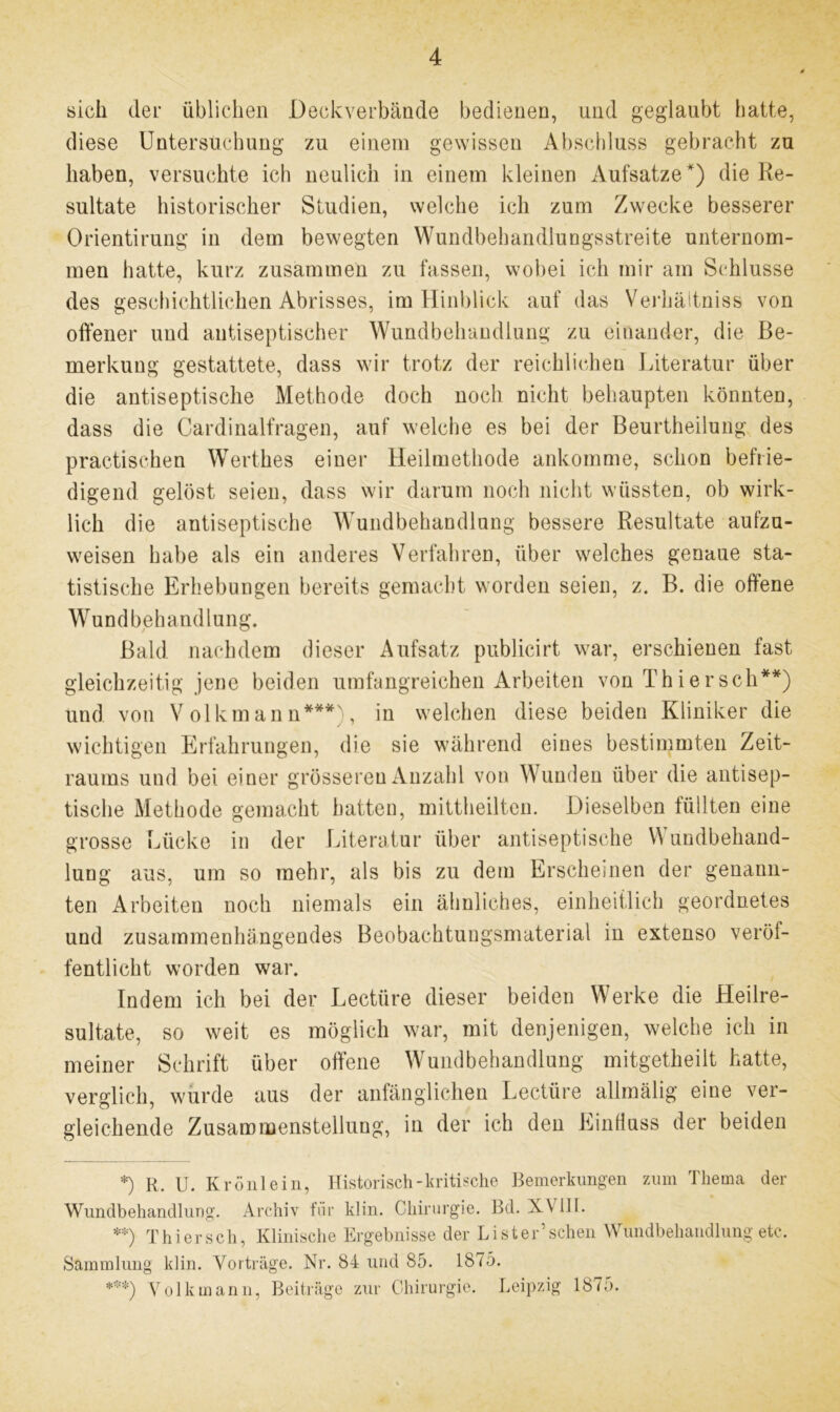 sich der üblichen Deckverbände bedienen, und geglaubt hatte, diese Untersuchung zu einem gewissen Abschluss gebracht zu haben, versuchte ich neulich in einem kleinen Aufsatze *) die Re- sultate historischer Studien, welche ich zum Zwecke besserer Orientirung in dem bewegten Wundbehandlungsstreite unternom- men hatte, kurz zusammen zu fassen, wobei ich mir am Schlüsse des geschichtlichen Abrisses, im Hinblick auf das Verhältniss von offener und antiseptischer Wundbehandlung zu einander, die Be- merkung gestattete, dass wir trotz der reichlichen Literatur über die antiseptische Methode doch noch nicht behaupten könnten, dass die Cardinalfragen, auf welche es bei der Beurtheilung des practischen Wertkes einer Heilmethode ankomme, schon befrie- digend gelöst seien, dass wir darum noch nicht wüssten, ob wirk- lich die antiseptische Wundbehandlung bessere Resultate aufzu- weisen habe als ein anderes Verfahren, über welches genaue sta- tistische Erhebungen bereits gemacht worden seien, z. B. die offene Wundbehandlung, Bald nachdem dieser Aufsatz publicirt war, erschienen fast gleichzeitig jene beiden umfangreichen Arbeiten von Thier sch**) und von Volkmann***), in welchen diese beiden Kliniker die wichtigen Erfahrungen, die sie während eines bestimmten Zeit- raums und bei einer grösseren Anzahl von Wunden über die antisep- tische Methode gemacht hatten, mittheilten. Dieselben füllten eine grosse Lücke in der Literatur über antiseptische \\ undbehand- lung aus, um so mehr, als bis zu dem Erscheinen der genann- ten Arbeiten noch niemals ein ähnliches, einheitlich geordnetes und zusammenhängendes Beobachtungsmaterial in extenso veröf- fentlicht worden war. Indem ich bei der Lectiire dieser beiden Werke die Heilre- sultate, so weit es möglich war, mit denjenigen, welche ich in meiner Schrift über offene Wundbehandlung mitgetheilt hatte, verglich, wurde aus der anfänglichen Lectüre allmälig eine ver- gleichende Zusammenstellung, in der ich den Einfluss der beiden *) R. U. Krönlein, Historisch-kritische Bemerkungen zum Thema der Wundbehandlung. Archiv fiir klin. Chirurgie. Bd. XV111. **) Thier sch, Klinische Ergebnisse der Li st er’sehen Wundbehandlung etc. Sammlung klin. Vorträge. Nr. 84 und 85. 1875. ***) Volk mann, Beiträge zur Chirurgie. Leipzig 187;>.