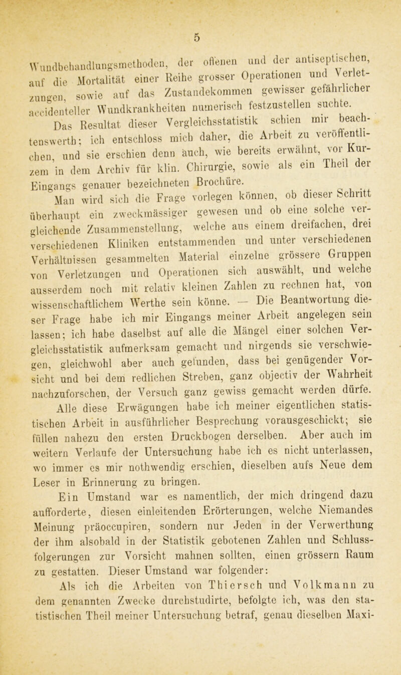 Wuudbehandlungsmethoden, der offenen und der antiseptisd e auf die Mortalität einer Reihe grosser Operationen und Yerlet- zungen, sowie auf das Zustandekommen gewisser gefährlicher aeeidenteller Wundkrankheiten numerisch festzustellen suchte. Das Resultat dieser Vergleichsstatistik schien mit beac - tenswerth; ich entschloss mich daher, die Arbeit zu veröffenth- chen und sie erschien denn auch, wie bereits erwähnt, vor Kur- zem in dem Archiv für klin. Chirurgie, sowie als ein Theil der Eingangs genauer bezeichneten Brochüre. Man wird sich die Frage vorlegen können, ob dieser Schritt überhaupt ein zweckmässiger gewesen und ob eine solche ver- gleichende Zusammenstellung, welche aus einem dreifachen, drei verschiedenen Kliniken entstammenden und unter verschiedenen Verhältnissen gesammelten Material einzelne grössere Gruppen von Verletzungen und Operationen sich auswählt, und welche ausserdem noch mit relativ kleinen Zahlen zu rechnen hat, von wissenschaftlichem Werthe sein könne. - Die Beantwortung die- ser Frage habe ich mir Eingangs meiner Arbeit angelegen sein lassen; ich habe daselbst auf alle die Mängel einer solchen Ver- gleich sstatistik aufmerksam gemacht und nirgends sie vei schwie- gen, gleichwohl aber auch gefunden, dass bei genügender Vor- sicht und bei dem redlichen Streben, ganz objectiv der AVahrheit nachzuforschen, der Versuch ganz gewiss gemacht weiden dürfe. Alle diese Erwägungen habe ich meiner eigentlichen statis- tischen Arbeit in ausführlicher Besprechung vorausgeschickt; sie füllen nahezu den ersten Druckbogen derselben. Aber auch im weitern Verlaufe der Untersuchung habe ich es nicht unterlassen, wo immer es mir nothwendig erschien, dieselben aufs Neue dem Leser in Erinnerung zu bringen. Ein Umstand war es namentlich, der mich dringend dazu aulforderte, diesen einleitenden Erörterungen, welche Niemandes Meinung präoccupiren, sondern nur Jeden in der Verwerthung der ihm alsobald in der Statistik gebotenen Zahlen und Schluss- folgerungen zur Vorsicht mahnen sollten, einen grossem Raum zu gestatten. Dieser Umstand war folgender: Als ich die Arbeiten von Thier sch und Volk mann zu dem genannten Zwecke durchstudirte, befolgte ich, was den sta- tistischen Theil meiner Untersuchung betraf, genau dieselben Maxi-